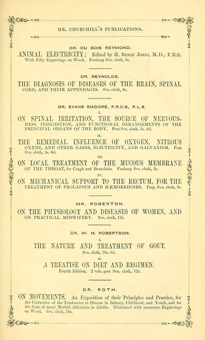 -io- DR. DU BOIS REYMOND. ANIMAL ELECTRICITY ; Edited by H. Bence Jones, M. D., F.R.S. With Fifty Engravings on Wood. Foolscap 8vo. cloth, (is. DR. REYNOLDS. THE DIAGNOSIS OE DISEASES OF THE BRAIN, SPINAL CORD, AND THEIR APPENDAGES. Hvo. cloth, 8s. DR. EVANS RIADORE, F.R.C.S., F.L.S. I. ON SPINAL IRRITATION, THE SOURCE OF NERVOUS- NESS, INDIGESTION, AND FUNCTIONAL DERANGEMENTS OF THE PRINCIPAL ORGANS OF THE BODY. Post 8vo. cloth, 5s. 6d. ii. THE REMEDIAL INFLUENCE OE OXYGEN, NITROUS OXYDE, AND OTHER GASES, ELECTRICITY, AND GALVANISM. Post 8vo. cloth, 5s. 6d. f in. ON LOCAL TREATMENT OF THE MUCOUS MEMBRANE 1 OF THE THROAT, for Cough and Bronchitis. Foolscap 8vo. cloth, 3s. | IT. | ON MECHANICAL SUPPORT TO THE RECTUM, FOR THE \ TREATMENT OF PROLAPSUS AND HEMORRHOIDS. Fcap. 8vo. cloth, 3s. MR. ROBERTON. ON THE PHYSIOLOGY AND DISEASES OF WOMEN, AND ON PRACTICAL MIDWIFERY. 8vo. cloth, 12s. DR. W. H. ROBERTSON. I. THE NATURE AND TREATMENT OF GOUT. 8vo. cloth, 10s. 6c?. A TREATISE ON DIET AND REGIMEN. Fourth Edition. 2 vols, post 8vo. cloth, 12s. DR. ROTH. ON MOVEMENTS. An Exposition of their Principles and Practice, for X the Correction of the Tendencies to Disease in Infancy, Childhood, and Youth, and for v the Cure of many Morbid Affections in Adults. Illustrated with numerous Engravings g| on Wood. 8vo. cloth, 10s. ^* *f€#$^—« — **
