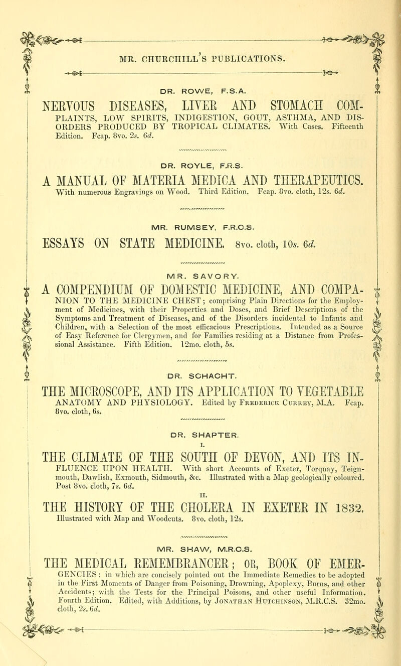 ^^-©* . ^^^g^,- mr. chtjrchill's publications. -«-©►$ ?<©-» DR. ROWE, F.S.A. NERVOUS DISEASES, LIVER AND STOMACH COM- PLAINTS, LOW SPIRITS, INDIGESTION, GOUT, ASTHMA, AND DIS- ORDERS PRODUCED BY TROPICAL CLIMATES. With Cases. Fifteenth Edition. Fcap. 8vo. 2s. 6d. DR. ROYLE, F.R.S. A MANUAL OE MATERIA MEDICA AND THERAPEUTICS. With numerous Engravings on Wood. Third Edition. Fcap. 8vo. cloth, 12s. 6d. MR. RUMSEY, F.R.C.S. ESSAYS ON STATE MEDICINE. 8vo. doth, io*. 6d. MR. SAVORY. i A COMPENDIUM OF DOMESTIC MEDICINE, AND COMPA- NION TO THE MEDICINE CHEST ; comprising Plain Directions for the Employ- ment of Medicines, with their Properties and Doses, and Brief Descriptions of the Symptoms and Treatment of Diseases, and of the Disorders incidental to Infants and Children, with a Selection of the most efficacious Prescriptions. Intended as a Source of Easy Reference for Clergymen, and for Families residing at a Distance from Profes- sional Assistance. Fifth Edition. 12mo. cloth, 5s. DR. SCHACHT. THE MICROSCOPE, AND ITS APPLICATION TO VEGETABLE ANATOMY AND PHYSIOLOGY. Edited by Frederick Currey, M.A. Fcap. 8vo. cloth, 6s. DR. SHAPTER. I. THE CLIMATE OF THE SOUTH OF DEVON, AND ITS In- fluence UPON HEALTH. With short Accounts of Exeter, Torquay, Teign- mouth, Dawlish, Exmouth, Sidmouth, &c. Illustrated with a Map geologically coloured. Post 8vo. cloth, 7s. 6d. ii. THE HISTORY OF THE CHOLERA IN EXETER IN 1832. Illustrated with Map and Woodcuts. 8vo. cloth, 12s. MR. SHAW, M.R.C.S. THE MEDICAL REMEMBRANCER; OB, BOOK OF EMER- GENCIES: in which are concisely pointed out the Immediate Remedies to be adopted in the First Moments of Danger from Poisoning, Drowning, Apoplexy, Burns, and other Accidents; with the Tests for the Principal Poisons, and other useful Information. Fourth Edition. Edited, with Additions, by Jonathan Hutchinson, M.R.C.S. 32mo. cloth, 2s. 6d.