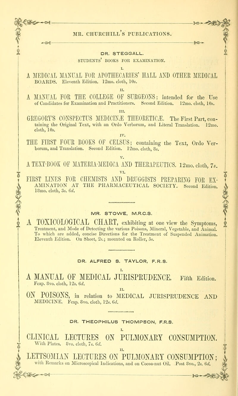 -*-©* mr. churchill's publications. j^^« •«-©»£ i<£+ DR. STEGGALL. STUDENTS' BOOKS FOR EXAMINATION. I. A MEDICAL MANUAL FUR APOTHECARIES' HALL AND OTHER MEDICAL BOARDS. Eleventh Edition. 12mo. cloth, 10s. ii. A MANUAL FOR THE COLLEGE OF SURGEONS; intended for the Use of Candidates for Examination and Practitioners. Second Edition. 12rno. cloth, 10s. m. GREGORY'S CONSPECTUS MEDICINE THEORETICS. The First Part, con- taining the Original Text, with an Ordo Verborum, and Literal Translation. 12mo. cloth, 10s. IV. THE FIRST FOUR BOOKS OF CELSUS; containing the Text, Ordo Ver- borum, and Translation. Second Edition. 12mo. cloth, 8s. v. A TEXT-BOOK OF MATERIA-MEDICA AND THERAPEUTICS. l2mo. cloth, Is. VI. FIRST LINES FOR CHEMISTS AND DRUGGISTS PREPARING FOR Ex- amination AT THE PHARMACEUTICAL SOCIETY. Second Edition. 18mo. cloth, 3s. 6d. MR. STOWE, M.R.C.S. f A TOXICOLOGICAL CHAET, exhibiting at one view the Symptoms, U Treatment, and Mode of Detecting the various Poisons, Mineral, Vegetable, and Animal. To which are added, concise Directions for the Treatment of Suspended Animation. Eleventh Edition. On Sheet, 2s.; mounted on Roller, 5s. DR. ALFRED S. TAYLOR, F.R.S. A MANUAL OF MEDICAL JUEISPEUDENCE. Fifth Edition. Fcap. 8vo. cloth, 12s. 6d. ii. ON POISONS, in relation to MEDICAL JUEISPEUDENCE AND MEDICINE. Fcap. 8vo. cloth, 12s. 6d. DR. THEOPHILUS THOMPSON, F.R.S. I. CLINICAL LECTUKES ON PULMONAEY CONSUMPTION. With Plates. 8vo. cloth, 7s. 6d. LETTSOMIAN LECTUEES ON PULMONAEY CONSUMPTION; X with Remarks on Microscopical Indications, and on Cocoa-nut Oil. Post 8vo., 2s. Gd. -©*— jo.^l