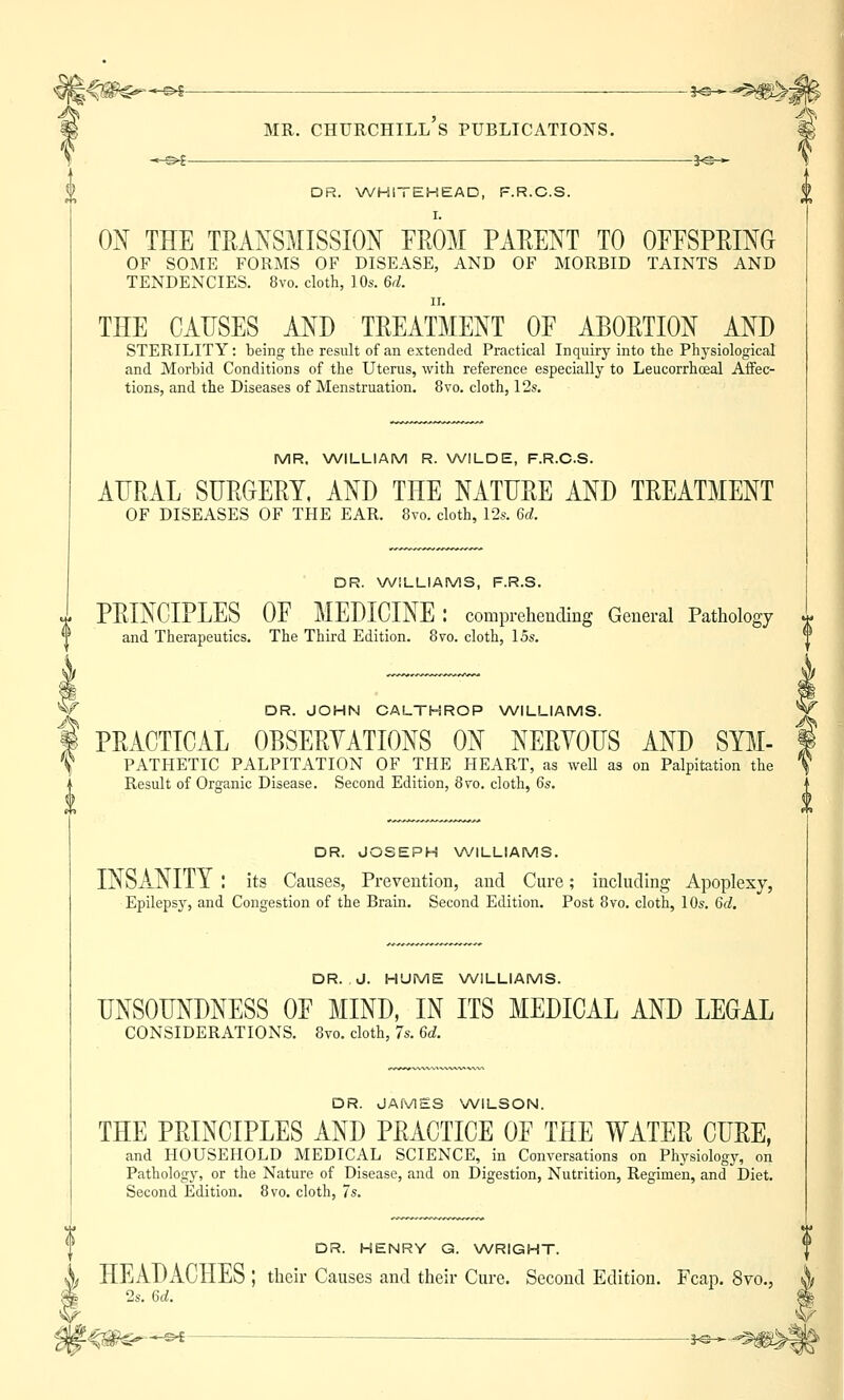 ^g$S-*-e* ■ — _3^^0>J|> mr. churchill's publications. m —©^ s<§-* DR. WHITEHEAD, F.R.C.S. ON THE TRANSMISSION FROM PARENT TO OFFSPRING OF SOME FORMS OF DISEASE, AND OF MORBID TAINTS AND TENDENCIES. 8vo. cloth, 10s. 6d. ii. THE CAUSES AND TREATMENT OF ABORTION AND STERILITY: being the result of an extended Practical Inquiry into the Physiological and Morbid Conditions of the Uterus, with reference especially to Leucorrhoeal AfFec- tions, and the Diseases of Menstruation. 8vo. cloth, 12s. MR. WILLIAM R. WILDE, F.R.C.S. AURAL SURGERY, AND THE NATURE AND TREATMENT OF DISEASES OF THE EAR. 8vo. cloth, 12s. U. DR. WILLIAMS, F.R.S. PRINCIPLES OF MEDICINE: comprehending General Pathology x and Therapeutics. The Third Edition. 8vo. cloth, 15s. W DR. JOHN CALTHROP WILLIAMS. f PRACTICAL OBSERVATIONS ON NERVOUS AND Sym- pathetic PALPITATION OF THE HEART, as well as on Palpitation the Result of Organic Disease. Second Edition, 8vo, cloth, 6s. DR. JOSEPH WILLIAMS. INSANITY I its Causes, Prevention, and Cure; including Apoplexy, Epilepsy, and Congestion of the Brain. Second Edition. Post 8vo. cloth, 10s. 6d. DR. J. HUME WILLIAMS. UNSOUNDNESS OF MIND, IN ITS MEDICAL AND LEGAL CONSIDERATIONS. 8vo. cloth, 7s. 6d. DR. JAMES WILSON. THE PRINCIPLES AND PRACTICE OF THE WATER CURE, and HOUSEHOLD MEDICAL SCIENCE, in Conversations on Physiology, on Pathology, or the Nature of Disease, and on Digestion, Nutrition, Regimen, and Diet. Second Edition. 8vo. cloth, 7s. DR. HENRY G. WRIGHT. h HEADACHES ; their Causes and their Cure. Second Edition. Fcap. 8vo., I 2s. 6d. |€#£—^—— ^ u