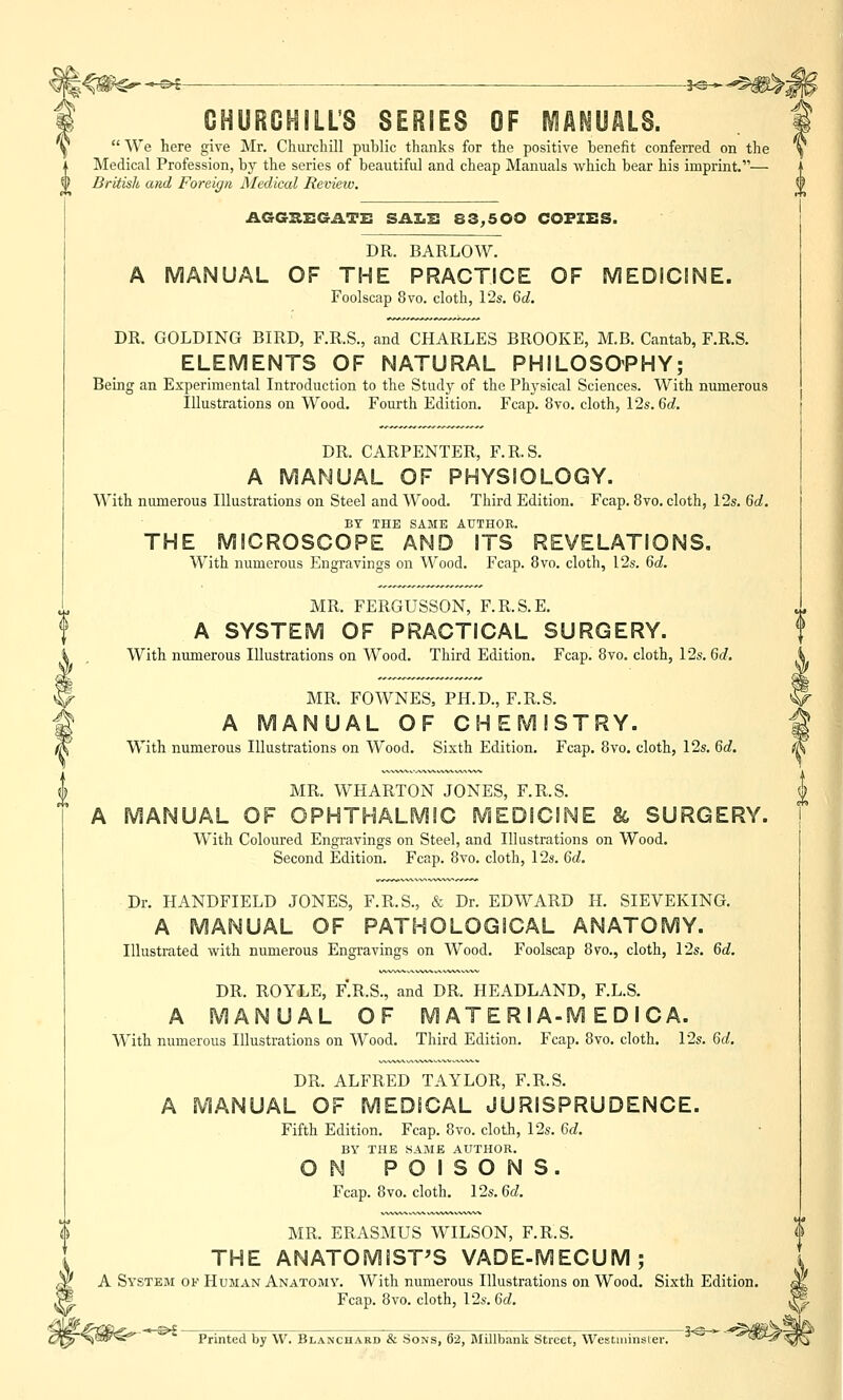 | CHURCHILL'S SERIES OF MANUALS. Y  We here give Mr. Churchill public thanks for the positive benefit conferred on the Medical Profession, by the series of beautiful and cheap Manuals which bear his imprint.— 0 British and Foreign Medical Review. AGGREGATE SALE 83,500 COFZES. DR. BARLOW. A MANUAL OF THE PRACTICE OF MEDICINE. Foolscap 8vo. cloth, 12s. 6d. DR. GOLDING BIRD, F.R.S., and CHARLES BROOKE, M.B. Cantab, F.R.S. ELEMENTS OF NATURAL PHILOSOPHY; Being an Experimental Introduction to the Study of the Physical Sciences. With numerous Illustrations on Wood. Fourth Edition. Fcap. 8vo. cloth, 12s. 6d. DR. CARPENTER, F.R.S. A MANUAL OF PHYSIOLOGY. With numerous Illustrations on Steel and Wood. Third Edition. Fcap. 8vo. cloth, 12s. 6d. BY THE SAME AUTHOR. THE MICROSCOPE AND ITS REVELATIONS. With numerous Engravings on Wood. Fcap. 8vo. cloth, 12s. 6d. MR. FERGUSSON, F.R.S.E. A SYSTEM OF PRACTICAL SURGERY. With numerous Illustrations on Wood. Third Edition. Fcap. 8vo. cloth, 12s. 6d. MR. FOWNES, PH.D., F.R.S. A MANUAL OF CHEMISTRY. With numerous Illustrations on Wood. Sixth Edition. Fcap. 8vo. cloth, 12s. 6d. MR. WHARTON JONES, F.R.S. A MANUAL OF OPHTHALMIC MEDICINE & SURGERY. With Coloured Engravings on Steel, and Illustrations on Wood. Second Edition. Fcap. 8vo. cloth, 12s. 6d. Dr. HANDFIELD JONES, F.R.S., & Dr. EDWARD H. SIEVEKING. A MANUAL OF PATHOLOGICAL ANATOMY. Illustrated with numerous Engravings on Wood. Foolscap 8vo., cloth, 12s. 6d. DR. ROYLE, F.R.S., and DR. HEADLAND, F.L.S. A MANUAL OF M ATE Rl A-M E D I CA. With numerous Illustrations on Wood. Third Edition. Fcap. 8vo. cloth. 12s. 6d. DR. ALFRED TAYLOR, F.R.S. A MANUAL OF MEDICAL JURISPRUDENCE. Fifth Edition. Fcap. 8vo. cloth, 12s. 6d. BY THE SAME AUTHOR. ON POISONS. Fcap. 8vo. cloth. 12s. 6d. MR. ERASMUS WILSON, F.R.S. THE ANATOMIST'S VADE-MECUM; A System ok Human Anatomy. With numerous Illustrations on Wood. Sixth Edition. Fcap. 8vo. cloth, 12s. 6d. Printed by VV. Blanchard & Sons, 62, Millbank Street, Westminster.
