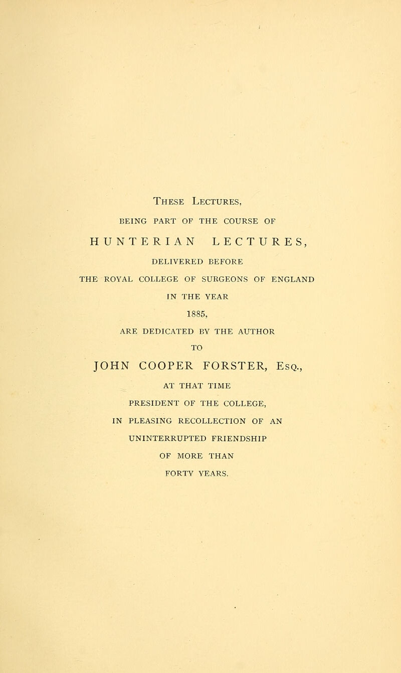 These Lectures, being part of the course of HUNTERIAN LECTURES, DELIVERED BEFORE THE ROYAL COLLEGE OF SURGEONS OF ENGLAND IN THE YEAR 1885, ARE DEDICATED BY THE AUTHOR TO JOHN COOPER FORSTER, Esq., AT THAT TIME PRESIDENT OF THE COLLEGE, IN PLEASING RECOLLECTION OF AN UNINTERRUPTED FRIENDSHIP OF MORE THAN FORTY YEARS.