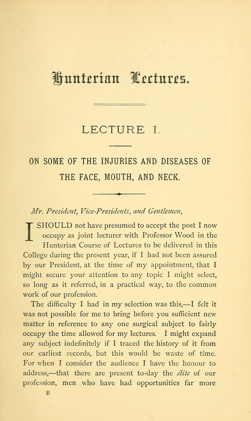 Hunt^rian Wtttnxts. LECTURE I, ON SOME OF THE INJURIES AND DISEASES OF THE FACE, MOUTH, AND NECK. Mr. President, Vice-Presidents, and Gentleinen, I SHOULD not have presumed to accept the post I now occupy as joint lecturer with Professor Wood in the Hunterian Course of Lectures to be dehvered in this College during the present year, if I had not been assured by our President, at the time of my appointment, that I might secure your attention to any topic I might select, so long as it referred, in a practical way, to the common work of our profession. The difficulty I had in my selection was this,—I felt it was not possible for me to bring before you sufficient new matter in reference to any one surgical subject to fairly occupy the time allowed for my lectures. I might expand any subject indefinitely if I traced the history of it from our earliest records, but this would be waste of time. For when I consider the audience I have the honour to address,—that there are present to-day the elite of our profession, men who have had opportunities far more B