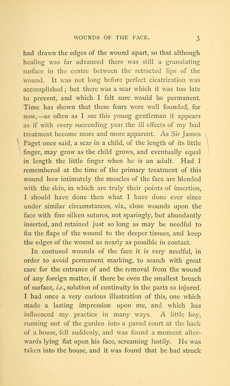 had drawn the edges of the wound apart, so that although healing was far advanced there was still a granulating surface in the centre between the retracted lips of the wound. It was not long before perfect cicatrization was accomplished; but there was a scar which it was too late to prevent, and which I felt sure would be permanent. Time has shown that these fears were well founded, for now,—as often as I see this young gentleman it appears as if with every succeeding year the ill effects of my bad treatment become more and more apparent. As Sir James Paget once said, a scar in a child, of the length of its little finger, may grow as the child grows, and eventually equal in length the little finger when he is an adult. Had I remembered at the time of the primary treatment of this wound how intimately the muscles of the face are blended with the skin, in which are truly their points of insertion, I should have done then what I have done ever since under similar circumstances, viz., close wounds upon the face with fine silken sutures, not sparingly, but abundantly inserted, and retained just so long as may be needful to fix the flaps of the wound to the deeper tissues, and keep the edges of the wound as nearly as possible in contact. In contused wounds of the face it is very needful, in order to avoid permanent marking, to search with great care for the entrance of and the removal from the wound of any foreign matter, if there be even the smallest breach of surface, i.e., solution of continuity in the parts so injured. I had once a very curious illustration of this, one which made a lasting impression upon me, and which has influenced my practice in many ways. A little boy, running out of the garden into a paved court at the back of a house, fell suddenly, and was found a moment after- wards lying flat upon his face, screaming lustily. He was taken into the house, and it was found that he had struck
