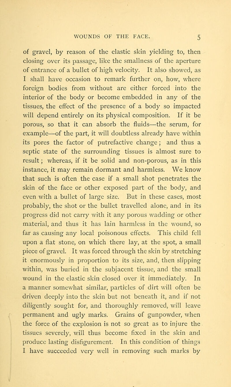 of gravel, by reason of the elastic skin yielding to, then closing over its passage, like the smallness of the aperture of entrance of a bullet of high velocity. It also showed, as I shall have occasion to remark further on, how, where foreign bodies from without are either forced into the interior of the body or become embedded in any of the tissues, the effect of the presence of a body so impacted will depend entirely on its physical composition. If it be porous, so that it can absorb the fluids—the serum, for example—of the part, it will doubtless already have within its pores the factor of putrefactive change; and thus a septic state of the surrounding tissues is almost sure to result; whereas, if it be solid and non-porous, as in this instance, it may remain dormant and harmless. We know that such is often the case if a small shot penetrates the skin of the face or other exposed part of the body, and even with a bullet of large size. But in these cases, most probably, the shot or the bullet travelled alone, and in its progress did not carry with it any porous wadding or other material, and thus it has lain harmless in the wound, so far as causing any local poisonous effects. This child fell upon a flat stone, on which there lay, at the spot, a small piece of gravel. It was forced through the skin by stretching it enormously in proportion to its size, and, then slipping within, was buried in the subjacent tissue, and the small wound in the elastic skin closed over it immediately. In a manner somewhat similar, particles of dirt will often be driven deeply into the skin but not beneath it, and if not diligently sought for, and thoroughly removed, will leave permanent and ugly marks. Grains of gunpowder, when the force of the explosion is not so great as to injure the. tissues severely, will thus become fixed in the skin and produce lasting disfigurement. In this condition of things I have succeeded very well in removing such marks by