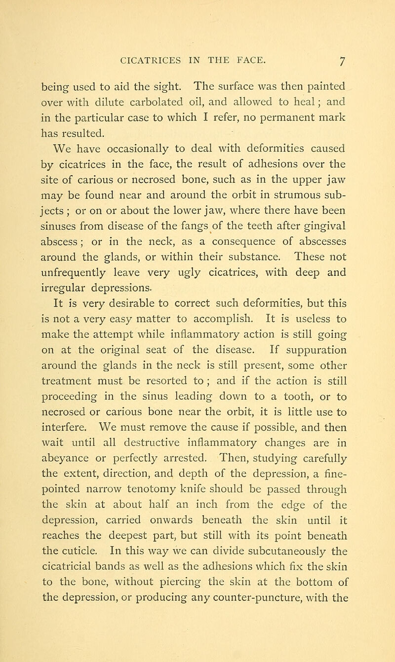being used to aid the sight. The surface was then painted over with dilute carbolated oil, and allowed to heal; and in the particular case to which I refer, no permanent mark has resulted. We have occasionally to deal with deformities caused by cicatrices in the face, the result of adhesions over the site of carious or necrosed bone, such as in the upper jaw may be found near and around the orbit in strumous sub- jects ; or on or about the lower jaw, where there have been sinuses from disease of the fangs of the teeth after gingival abscess; or in the neck, as a consequence of abscesses around the glands, or within their substance. These not unfrequently leave very ugly cicatrices, with deep and irregular depressions. It is very desirable to correct such deformities, but this is not a very easy matter to accomplish. It is useless to make the attempt while inflammatory action is still going on at the original seat of the disease. If suppuration around the glands in the neck is still present, some other treatment must be resorted to ; and if the action is still proceeding in the sinus leading down to a tooth, or to necrosed or carious bone near the orbit, it is little use to interfere. We must remove the cause if possible, and then wait until all destructive inflammatory changes are in abeyance or perfectly arrested. Then, studying carefully the extent, direction, and depth of the depression, a fine- pointed narrow tenotomy knife should be passed through the skin at about half an inch from the edge of the depression, carried onwards beneath the skin until it reaches the deepest part, but still with its point beneath the cuticle. In this way we can divide subcutaneously the cicatricial bands as well as the adhesions which fix the skin to the bone, without piercing the skin at the bottom of the depression, or producing any counter-puncture, with the