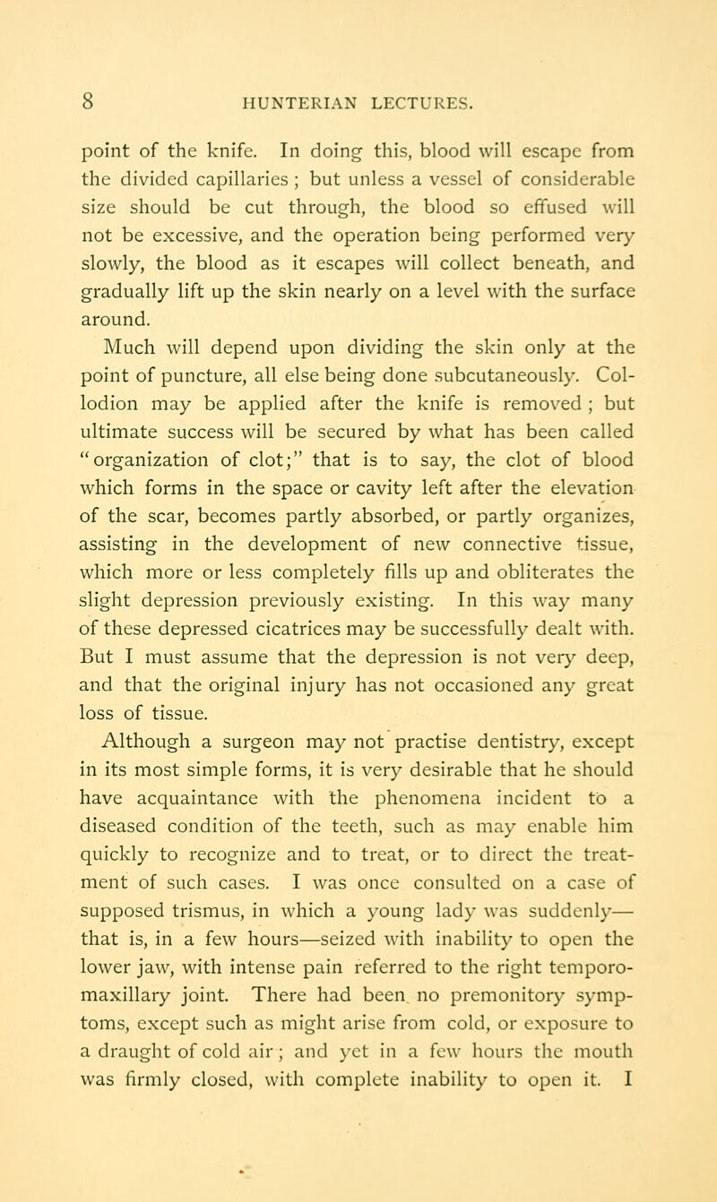 point of the knife. In doing this, blood will escape from the divided capillaries ; but unless a vessel of considerable size should be cut through, the blood so effused will not be excessive, and the operation being performed very slowly, the blood as it escapes will collect beneath, and gradually lift up the skin nearly on a level with the surface around. Much will depend upon dividing the skin only at the point of puncture, all else being done subcutaneously. Col- lodion may be applied after the knife is removed ; but ultimate success will be secured by what has been called organization of clot; that is to say, the clot of blood which forms in the space or cavity left after the elevation of the scar, becomes partly absorbed, or partly organizes, assisting in the development of new connective tissue, which more or less completely fills up and obliterates the slight depression previously existing. In this way many of these depressed cicatrices may be successfully dealt with. But I must assume that the depression is not ver>' deep, and that the original injury has not occasioned any great loss of tissue. Although a surgeon may not practise dentistry, except in its most simple forms, it is very desirable that he should have acquaintance with the phenomena incident to a diseased condition of the teeth, such as may enable him quickly to recognize and to treat, or to direct the treat- ment of such cases. I was once consulted on a case of supposed trismus, in which a young lady was suddenly— that is, in a few hours—seized with inability to open the lower jaw, with intense pain referred to the right temporo- maxillary joint. There had been no premonitory symp- toms, except such as might arise from cold, or exposure to a draught of cold air; and yet in a few hours the inouth was firmly closed, with complete inability to open it. I