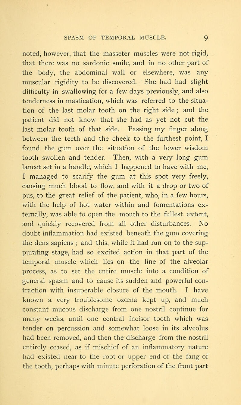SPASM OF TEMPORAL MUSCLE. Q noted, however, that the masseter muscles were not rigid, that there was no sardonic smile, and in no other part of the body, the abdominal wall or elsewhere, was any muscular rigidity to be discovered. She had had slight difficulty in swallowing for a few days previously, and also tenderness in mastication, which was referred to the situa- tion of the last molar tooth on the right side; and the patient did not know that she had as yet not cut the last molar tooth of that side. Passing my finger along between the teeth and the cheek to the furthest point, I found the gum over the situation of the lower wisdom tooth swollen and tender. Then, with a very long gum lancet set in a handle, which I happened to have with me, I managed to scarify the gum at this spot very freely, causing much blood to flow, and with it a drop or two of pus, to the great relief of the patient, who, in a few hours, with the help of hot water within and fomentations ex- ternally, was able to open the mouth to the fullest extent, and quickly recovered from all other disturbances. No doubt inflammation had existed beneath the gum covering the dens sapiens ; and this, while it had run on to the sup- purating stage, had so excited action in that part of the temporal muscle which lies on the line of the alveolar process, as to set the entire muscle into a condition of general spasm and to cause its sudden and powerful con- traction with insuperable closure of the mouth. I have known a very troublesome ozoena kept up, and much constant mucous discharge from one nostril continue for many weeks, until one central incisor tooth which was tender on percussion and somewhat loose in its alveolus had been removed, and then the discharge from the nostril entirely ceased, as if mischief of an inflammatory nature had existed near to the root or upper end of the fang of the tooth, perhaps with minute perforation of the front part