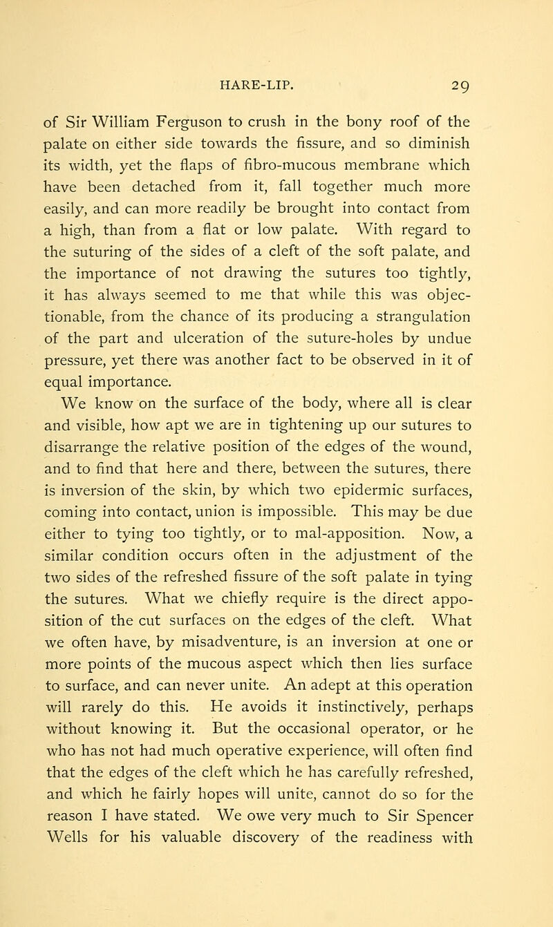 of Sir William Ferguson to crush in the bony roof of the palate on either side towards the fissure, and so diminish its width, yet the flaps of fibro-mucous membrane which have been detached from it, fall together much more easily, and can more readily be brought into contact from a high, than from a flat or low palate. With regard to the suturing of the sides of a cleft of the soft palate, and the importance of not drawing the sutures too tightly, it has always seemed to me that while this was objec- tionable, from the chance of its producing a strangulation of the part and ulceration of the suture-holes by undue pressure, yet there was another fact to be observed in it of equal importance. We know on the surface of the body, where all is clear and visible, how apt we are in tightening up our sutures to disarrange the relative position of the edges of the wound, and to find that here and there, between the sutures, there is inversion of the skin, by which two epidermic surfaces, coming into contact, union is impossible. This may be due either to tying too tightly, or to mal-apposition. Now, a similar condition occurs often in the adjustment of the two sides of the refreshed fissure of the soft palate in tying the sutures. What we chiefly require is the direct appo- sition of the cut surfaces on the edges of the cleft. What we often have, by misadventure, is an inversion at one or more points of the mucous aspect which then lies surface to surface, and can never unite. An adept at this operation will rarely do this. He avoids it instinctively, perhaps without knowing it. But the occasional operator, or he who has not had much operative experience, will often find that the edges of the cleft which he has carefully refreshed, and which he fairly hopes will unite, cannot do so for the reason I have stated. We owe very much to Sir Spencer Wells for his valuable discovery of the readiness with