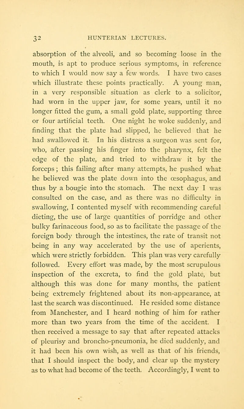 absorption of the alveoli, and so becoming loose in the mouth, is apt to produce serious symptoms, in reference to which I would now say a few words. I have two cases which illustrate these points practically. A young man, in a very responsible situation as clerk to a solicitor, had worn in the upper jaw, for some years, until it no longer fitted the gum, a small gold plate, supporting three or four artificial teeth. One night he woke suddenly, and finding that the plate had slipped, he believed that he had swallowed it. In his distress a surgeon was sent for, who, after passing his finger into the pharynx, felt the edge of the plate, and tried to withdraw it by the forceps; this failing after many attempts, he pushed what he believed was the plate down into the oesophagus, and thus by a bougie into the stomach. The next day I was consulted on the case, and as there was no difficulty in swallowing, I contented myself with recommending careful dieting, the use of large quantities of porridge and other bulky farinaceous food, so as to facilitate the passage of the foreign body through the intestines, the rate of transit not being in any way accelerated by the use of aperients, which were strictly forbidden. This plan was very carefully followed. Every effort was made, by the most scrupulous inspection of the excreta, to find the gold plate, but although this was done for many months, the patient being extremely frightened about its non-appearance, at last the search was discontinued. He resided some distance from Manchester, and I heard nothing of him for rather more than two years from the time of the accident. I then received a message to say that after repeated attacks of pleurisy and broncho-pneumonia, he died suddenh*, and it had been his own wish, as well as that of his friends, that I should inspect the body, and clear up the mystery as to what had become of the teeth. Accordingly, I went to