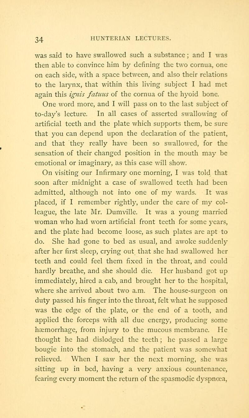 was said to have swallowed such a substance; and I was then able to convince him by defining the two cornua, one on each side, with a space between, and also their relations to the larynx, that within this living subject I had met again this ignis fatiiiis of the cornua of the hyoid bone. One word more, and I will pass on to the last subject of to-day's lecture. In all cases of asserted swallowing of artificial teeth and the plate which supports them, be sure that you can depend upon the declaration of the patient, and that they really have been so swallowed, for the sensation of their changed position in the mouth may be emotional or imaginary, as this case v.'ill show. On visiting our Infirmary one morning, I was told that soon after midnight a case of swallowed teeth had been admitted, although not into one of my wards. It was placed, if I remember rightly, under the care of my col- league, the late Mr. Dumville. It was a young married woman who had worn artificial front teeth for some years, and the plate had become loose, as such plates are apt to do. She had gone to bed as usual, and awoke suddenly after her first sleep, crying out that she had swallowed her teeth and could feel them fixed in the throat, and could hardly breathe, and she should die. Her husband got up immediately, hired a cab, and brought her to the hospital, where she arrived about two a.m. The house-surgeon on duty passed his finger into the throat, felt what he supposed was the edge of the plate, or the end of a tooth, and applied the forceps with all due energy, producing some hjemorrhage, from injury to the mucous membrane. He thought he had dislodged the teeth; he passed a large bougie into the stomach, and the patient was somewhat relieved. When I saw her the next morning, she was sitting up in bed, having a very anxious countenance, fearing every moment the return of the spasmodic dyspnoea,
