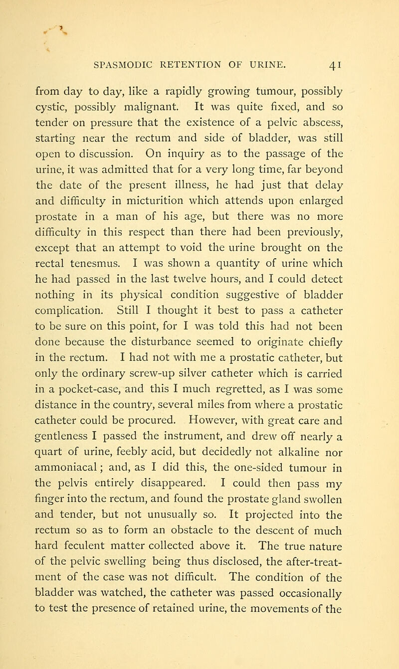 from day to day, like a rapidly growing tumour, possibly cystic, possibly malignant. It was quite fixed, and so tender on pressure that the existence of a pelvic abscess, starting near the rectum and side of bladder, was still open to discussion. On inquiry as to the passage of the urine, it was admitted that for a very long time, far beyond the date of the present illness, he had just that delay and difficulty in micturition which attends upon enlarged prostate in a man of his age, but there was no more difficulty in this respect than there had been previously, except that an attempt to void the urine brought on the rectal tenesmus. I was shown a quantity of urine which he had passed in the last twelve hours, and I could detect nothing in its physical condition suggestive of bladder complication. Still I thought it best to pass a catheter to be sure on this point, for I was told this had not been done because the disturbance seemed to originate chiefly in the rectum. I had not with me a prostatic catheter, but only the ordinary screw-up silver catheter which is carried in a pocket-case, and this I much regretted, as I was some distance in the country, several miles from where a prostatic catheter could be procured. However, with great care and gentleness I passed the instrument, and drew off nearly a quart of urine, feebly acid, but decidedly not alkaline nor ammoniacal; and, as I did this, the one-sided tumour in the pelvis entirely disappeared. I could then pass my finger into the rectum, and found the prostate gland swollen and tender, but not unusually so. It projected into the rectum so as to form an obstacle to the descent of much hard feculent matter collected above it. The true nature of the pelvic swelling being thus disclosed, the after-treat- ment of the case was not difficult. The condition of the bladder was watched, the catheter was passed occasionally to test the presence of retained urine, the movements of the