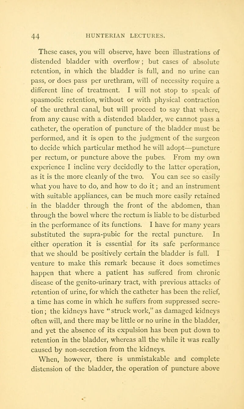 These cases, you will observe, have been illustrations of distended bladder with overflow; but cases of absolute retention, in which the bladder is full, and no urine can pass, or does pass per urethram, will of necessity require a different line of treatment. I will not stop to speak of spasmodic retention, without or with physical contraction of the urethral canal, but will proceed to say that where, from any cause with a distended bladder, we cannot pass a catheter, the operation of puncture of the bladder must be performed, and it is open to the judgment of the surgeon to decide which particular method he will adopt—puncture per rectum, or puncture above the pubes. From my own experience I incline very decidedly to the latter operation, as it is the more cleanly of the two. You can see so easily what you have to do, and how to do it; and an instrument with suitable appliances, can be much more easily retained in the bladder through the front of the abdomen, than through the bowel where the rectum is liable to be disturbed in the performance of its functions. I have for many years substituted the supra-pubic for the rectal puncture. In either operation it is essential for its safe performance that we should be positively certain the bladder is full. I venture to make this remark because it does sometimes happen that where a patient has suffered from chronic disease of the genito-urinary tract, with previous attacks of retention of urine, for which the catheter has been the relief, a time has come in which he suffers from suppressed secre- tion ; the kidneys have  struck work, as damaged kidneys often will, and there may be little or no urine in the bladder, and yet the absence of its expulsion has been put down to retention in the bladder, whereas all the while it was really caused by non-secretion from the kidneys. When, however, there is unmistakable and complete distension of the bladder, the operation of puncture above