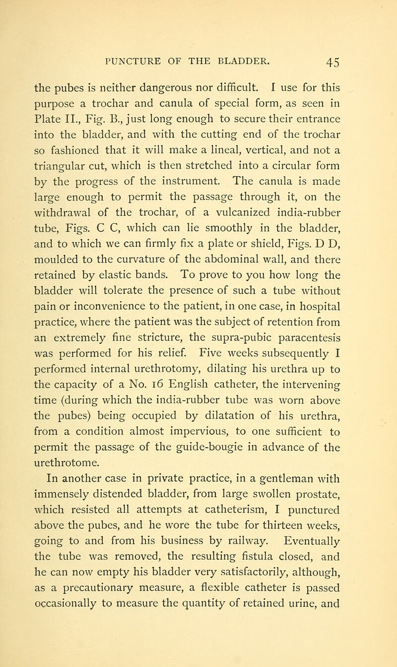 the pubes is neither dangerous nor difficult. I use for this purpose a trochar and canula of special form, as seen in Plate II., Fig. B., just long enough to secure their entrance into the bladder, and with the cutting end of the trochar so fashioned that it will make a lineal, vertical, and not a triangular cut, which is then stretched into a circular form by the progress of the instrument. The canula is made large enough to permit the passage through it, on the withdrawal of the trochar, of a vulcanized india-rubber tube, Figs. C C, which can lie smoothly in the bladder, and to which we can firmly fix a plate or shield. Figs. D D, moulded to the curvature of the abdominal wall, and there retained by elastic bands. To prove to you how long the bladder will tolerate the presence of such a tube without pain or inconvenience to the patient, in one case, in hospital practice, where the patient was the subject of retention from an extremely fine stricture, the supra-pubic paracentesis was performed for his relief Five weeks subsequently I performed internal urethrotomy, dilating his urethra up to the capacity of a No. 16 English catheter, the intervening time (during which the india-rubber tube was worn above the pubes) being occupied by dilatation of his urethra, from a condition almost impervious, to one sufficient to permit the passage of the guide-bougie in advance of the urethrotome. In another case in private practice, in a gentleman with immensely distended bladder, from large swollen prostate, which resisted all attempts at catheterism, I punctured above the pubes, and he wore the tube for thirteen weeks, going to and from his business by railway. Eventually the tube was removed, the resulting fistula closed, and he can now empty his bladder very satisfactorily, although, as a precautionary measure, a flexible catheter is passed occasionally to measure the quantity of retained urine, and