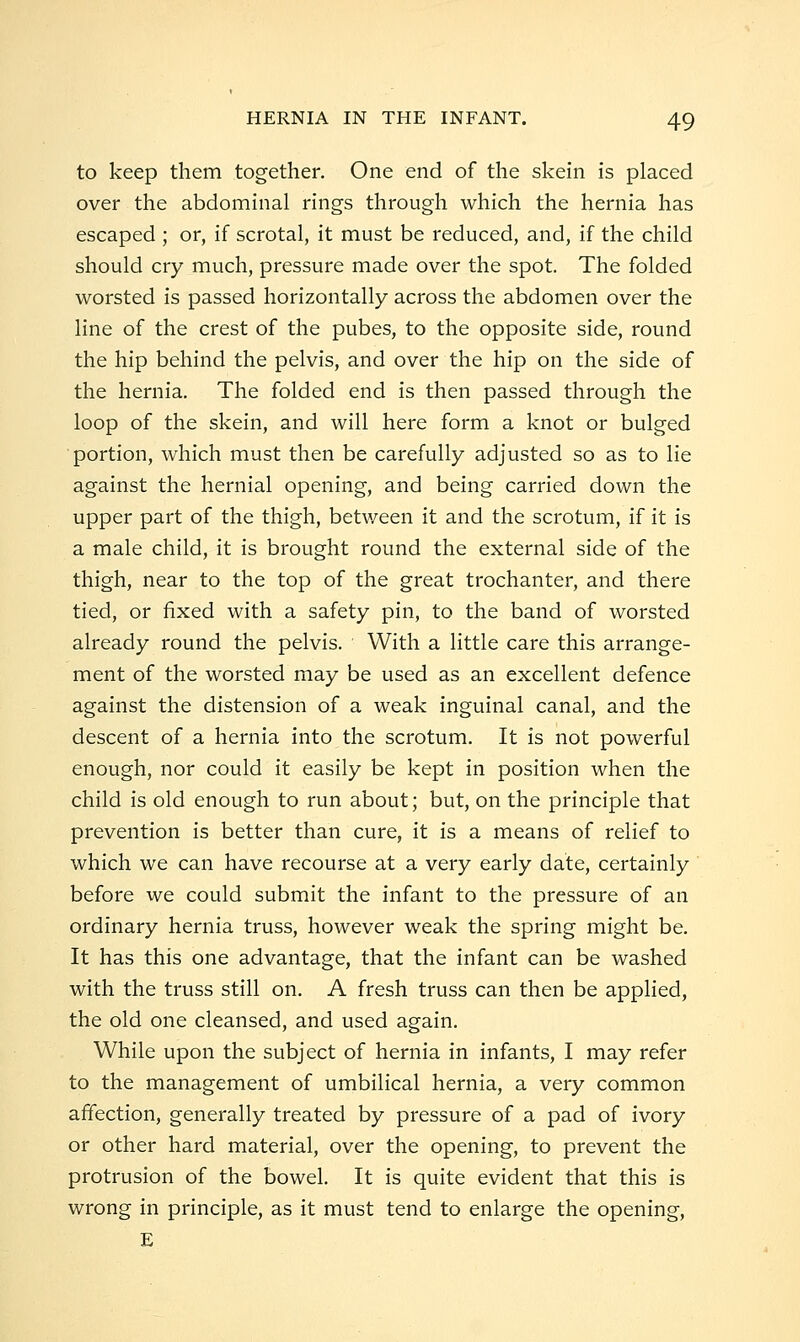 to keep them together. One end of the skein is placed over the abdominal rings through which the hernia has escaped ; or, if scrotal, it must be reduced, and, if the child should cry much, pressure made over the spot. The folded worsted is passed horizontally across the abdomen over the line of the crest of the pubes, to the opposite side, round the hip behind the pelvis, and over the hip on the side of the hernia. The folded end is then passed through the loop of the skein, and will here form a knot or bulged portion, which must then be carefully adjusted so as to lie against the hernial opening, and being carried down the upper part of the thigh, between it and the scrotum, if it is a male child, it is brought round the external side of the thigh, near to the top of the great trochanter, and there tied, or fixed with a safety pin, to the band of worsted already round the pelvis. With a little care this arrange- ment of the worsted may be used as an excellent defence against the distension of a weak inguinal canal, and the descent of a hernia into the scrotum. It is not powerful enough, nor could it easily be kept in position when the child is old enough to run about; but, on the principle that prevention is better than cure, it is a means of relief to which we can have recourse at a very early date, certainly before we could submit the infant to the pressure of an ordinary hernia truss, however weak the spring might be. It has this one advantage, that the infant can be washed with the truss still on. A fresh truss can then be applied, the old one cleansed, and used again. While upon the subject of hernia in infants, I may refer to the management of umbilical hernia, a very common affection, generally treated by pressure of a pad of ivory or other hard material, over the opening, to prevent the protrusion of the bowel. It is quite evident that this is wrong in principle, as it must tend to enlarge the opening, E