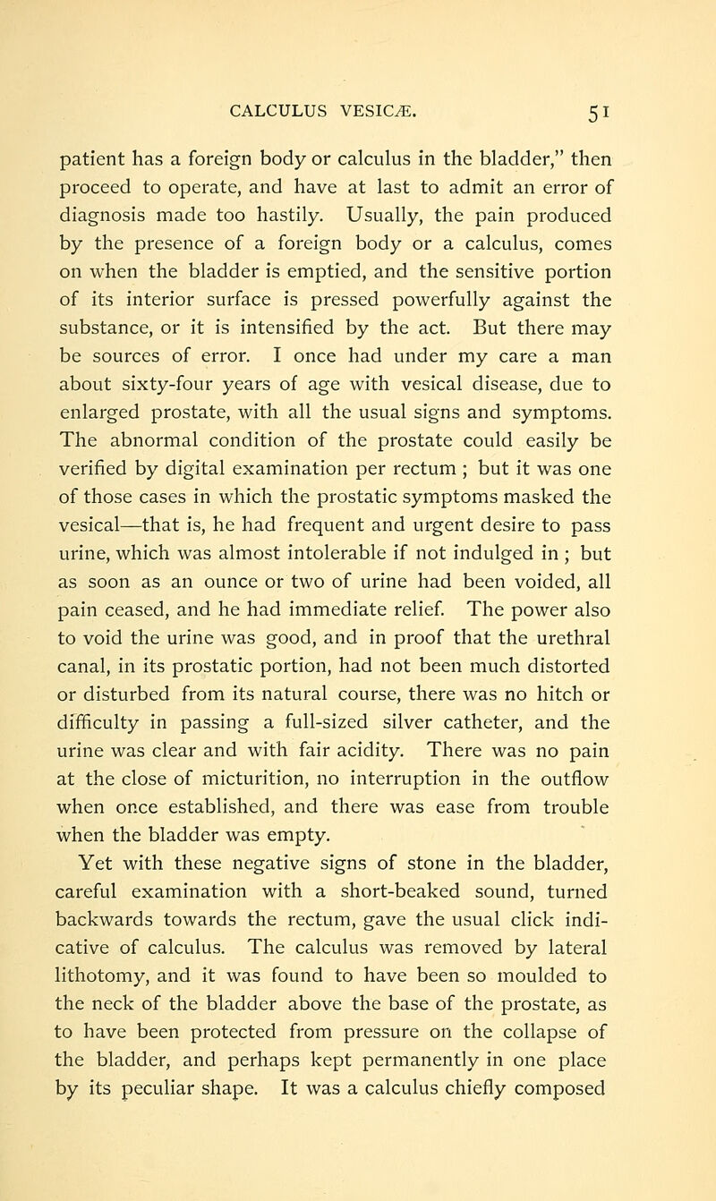 patient has a foreign body or calculus in the bladder, then proceed to operate, and have at last to admit an error of diagnosis made too hastily. Usually, the pain produced by the presence of a foreign body or a calculus, comes on when the bladder is emptied, and the sensitive portion of its interior surface is pressed powerfully against the substance, or it is intensified by the act. But there may be sources of error. I once had under my care a man about sixty-four years of age with vesical disease, due to enlarged prostate, with all the usual signs and symptoms. The abnormal condition of the prostate could easily be verified by digital examination per rectum ; but it was one of those cases in which the prostatic symptoms masked the vesical—that is, he had frequent and urgent desire to pass urine, which was almost intolerable if not indulged in ; but as soon as an ounce or two of urine had been voided, all pain ceased, and he had immediate relief The power also to void the urine was good, and in proof that the urethral canal, in its prostatic portion, had not been much distorted or disturbed from its natural course, there was no hitch or difficulty in passing a full-sized silver catheter, and the urine was clear and with fair acidity. There was no pain at the close of micturition, no interruption in the outflow when once established, and there was ease from trouble when the bladder was empty. Yet with these negative signs of stone in the bladder, careful examination with a short-beaked sound, turned backwards towards the rectum, gave the usual click indi- cative of calculus. The calculus was removed by lateral lithotomy, and it was found to have been so moulded to the neck of the bladder above the base of the prostate, as to have been protected from pressure on the collapse of the bladder, and perhaps kept permanently in one place by its peculiar shape. It was a calculus chiefly composed