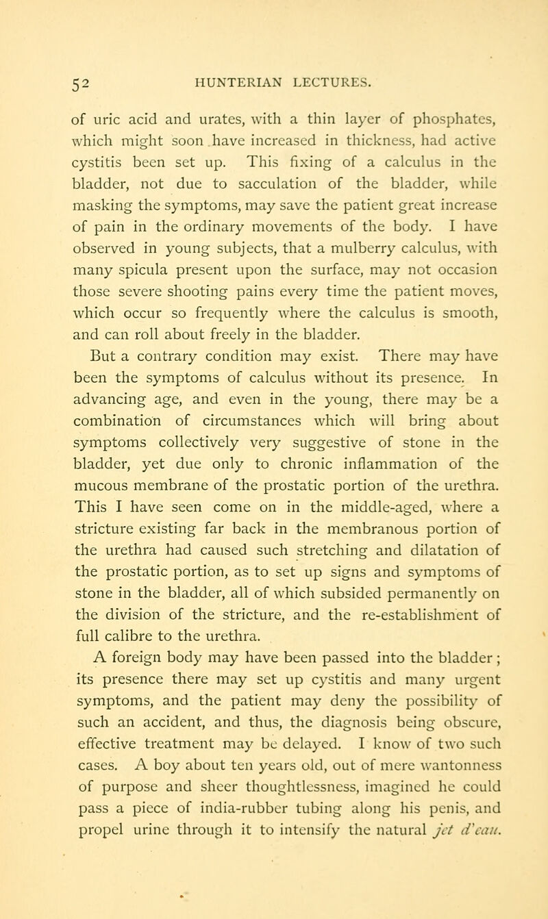 of uric acid and urates, with a thin layer of phosphates, which might soon have increased in thickness, had active cystitis been set up. This fixing of a calculus in the bladder, not due to sacculation of the bladder, while masking the symptoms, may save the patient great increase of pain in the ordinary movements of the body. I have observed in young subjects, that a mulberry calculus, with many spicula present upon the surface, may not occasion those severe shooting pains every time the patient moves, which occur so frequently where the calculus is smooth, and can roll about freely in the bladder. But a contrary condition may exist. There may have been the symptoms of calculus without its presence. In advancing age, and even in the young, there may be a combination of circumstances which will bring about symptoms collectively very suggestive of stone in the bladder, yet due only to chronic inflammation of the mucous membrane of the prostatic portion of the urethra. This I have seen come on in the middle-aged, where a stricture existing far back in the membranous portion of the urethra had caused such stretching and dilatation of the prostatic portion, as to set up signs and symptoms of stone in the bladder, all of which subsided permanently on the division of the stricture, and the re-establishment of full calibre to the urethra. A foreign body may have been passed into the bladder ; its presence there may set up cystitis and many urgent symptoms, and the patient may deny the possibility of such an accident, and thus, the diagnosis being obscure, effective treatment may be delayed. I know of two such cases. A boy about ten years old, out of mere wantonness of purpose and sheer thoughtlessness, imagined he could pass a piece of india-rubber tubing along his penis, and propel urine through it to intensify the natural jet d'cau.