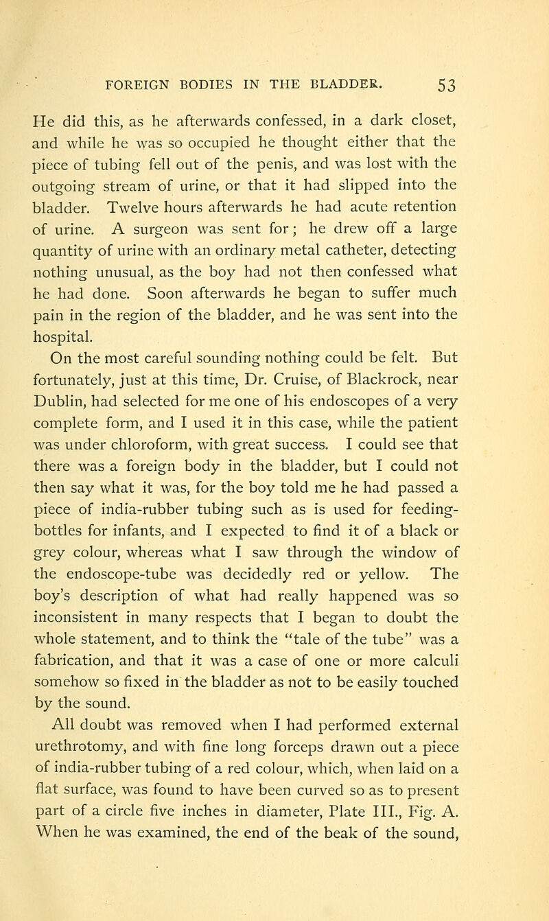 He did this, as he afterwards confessed, in a dark closet, and while he was so occupied he thought either that the piece of tubing fell out of the penis, and was lost with the outgoing stream of urine, or that it had slipped into the bladder. Twelve hours afterwards he had acute retention of urine. A surgeon was sent for; he drew off a large quantity of urine with an ordinary metal catheter, detecting nothing unusual, as the boy had not then confessed what he had done. Soon afterwards he began to suffer much pain in the region of the bladder, and he was sent into the hospital. On the most careful sounding nothing could be felt. But fortunately, just at this time, Dr. Cruise, of Blackrock, near Dublin, had selected for me one of his endoscopes of a very complete form, and I used it in this case, while the patient was under chloroform, with great success. I could see that there was a foreign body in the bladder, but I could not then say what it was, for the boy told me he had passed a piece of india-rubber tubing such as is used for feeding- bottles for infants, and I expected to find it of a black or grey colour, whereas what I saw through the window of the endoscope-tube was decidedly red or yellow. The boy's description of what had really happened was so inconsistent in many respects that I began to doubt the whole statement, and to think the *'tale of the tube was a fabrication, and that it was a case of one or more calculi somehow so fixed in the bladder as not to be easily touched by the sound. All doubt was removed Vv^hen I had performed external urethrotomy, and with fine long forceps drawn out a piece of india-rubber tubing of a red colour, which, when laid on a flat surface, was found to have been curved so as to present part of a circle five inches in diameter, Plate III., Fig. A. When he was examined, the end of the beak of the sound,