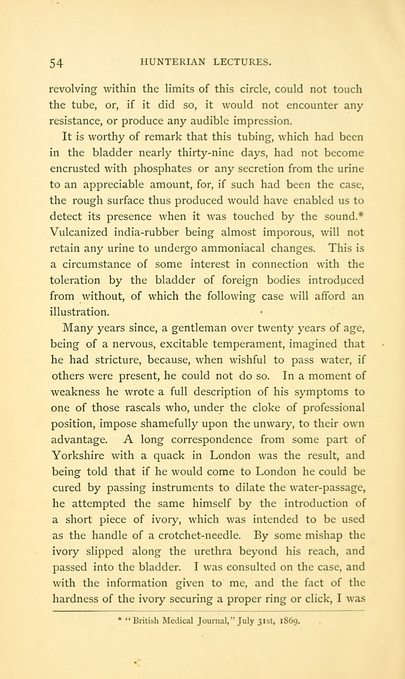 revolving within the Hmits of this circle, could not touch the tube, or, if it did so, it would not encounter any resistance, or produce any audible impression. It is worthy of remark that this tubing, which had been in the bladder nearly thirty-nine days, had not become encrusted with phosphates or any secretion from the urine to an appreciable amount, for, if such had been the case, the rough surface thus produced would have enabled us to detect its presence when it was touched by the sound.* Vulcanized india-rubber being almost imporous, will not retain any urine to undergo ammoniacal changes. This is a circumstance of some interest in connection with the toleration by the bladder of foreign bodies introduced from without, of which the following case will afford an illustration. Many years since, a gentleman over twenty years of age, being of a nervous, excitable temperament, imagined that he had stricture, because, when wishful to pass water, if others were present, he could not do so. In a moment of weakness he wrote a full description of his symptoms to one of those rascals who, under the cloke of professional position, impose shamefully upon the unwary, to their own advantage. A long correspondence from some part of Yorkshire with a quack in London was the result, and being told that if he would come to London he could be cured by passing instruments to dilate the water-passage, he attempted the same himself by the introduction of a short piece of ivory, which was intended to be used as the handle of a crotchet-needle. By some mishap the ivory slipped along the urethra beyond his reach, and passed into the bladder. I was consulted on the case, and with the information given to me, and the fact of the hardness of the ivory securing a proper ring or click, I was British Medical Journal, July 31st, 1S69.