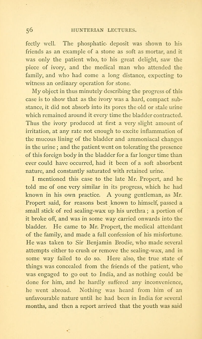 fectly well. The phosphatic- deposit was shown to his friends as an example of a stone as soft as mortar, and it was only the patient who, to his great delight, saw the piece of ivory, and the medical man who attended the family, and who had come a long distance, expecting to witness an ordinary operation for stone. My object in thus minutely describing the progress of this case is to show that as the ivory was a hard, compact sub- stance, it did not absorb into its pores the old or stale urine which remained around it every time the bladder contracted. Thus the ivory produced at first a very slight amount of irritation, at any rate not enough to excite inflammation of the mucous lining of the bladder and ammoniacal changes in the urine ; and the patient went on tolerating the presence of this foreign body in the bladder for a far longer time than ever could have occurred, had it been of a soft absorbent nature, and constantly saturated with retained urine. I mentioned this case to the late Mr. Propert, and he told me of one very similar in its progress, which he had known in his own practice, A young gentleman, as Mr. Propert said, for reasons best known to himself, passed a small stick of red sealing-wax up his urethra; a portion of it broke off, and was in some way carried onwards into the bladder. He came to Mr. Propert, the medical attendant of the family, and made a full confession of his misfortune. He was taken to Sir Benjamin Brodie, who made several attempts either to crush or remove the sealing-wax, and in some way failed to do so. Here also, the true state of things was concealed from the friends of the patient, who was engaged to go out to India, and as nothing could be done for him, and he hardly suffered any inconvenience, he went abroad. Nothing was heard from him of an unfavourable nature until he had been in India for several months, and then a report arrived that the youth was said