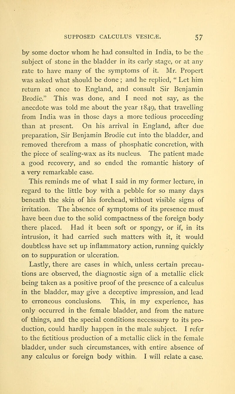 by some doctor whom he had consulted in India, to be the subject of stone in the bladder in its early stage, or at any rate to have many of the symptoms of it. Mr. Propert was asked what should be done; and he replied,  Let him return at once to England, and consult Sir Benjamin Brodie. This was done, and I need not say, as the anecdote was told me about the year 1849, that travelling from India was in those days a more tedious proceeding than at present. On his arrival in England, after due preparation. Sir Benjamin Brodie cut into the bladder, and removed therefrom a mass of phosphatic concretion, with the piece of sealing-wax as its nucleus. The patient made a good recovery, and so ended the romantic history of a very remarkable case. This reminds me of what I said in my former lecture, in regard to the little boy with a pebble for so many days beneath the skin of his forehead, without visible signs of irritation. The absence of symptoms of its presence must have been due to the solid compactness of the foreign body there placed. Had it been soft or spongy, or if, in its intrusion, it had carried such matters with it, it would doubtless have set up inflammatory action, running quickly on to suppuration or ulceration. Lastly, there are cases in which, unless certain precau- tions are observed, the diagnostic sign of a metallic click being taken as a positive proof of the presence of a calculus in the bladder, may give a deceptive impression, and lead to erroneous conclusions. This, in my experience, has only occurred in the female bladder, and from the nature of things, and the special conditions necesssary to its pro- duction, could hardly happen in the male subject. I refer to the fictitious production of a metallic click in the female bladder, under such circumstances, with entire absence of any calculus or foreign body within. I will relate a case.