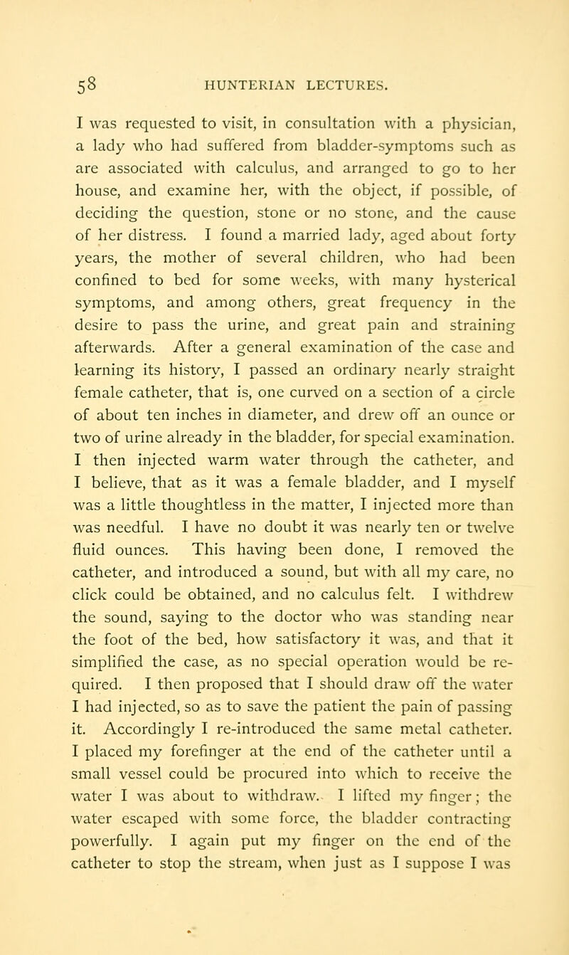 I was requested to visit, in consultation with a physician, a lady who had suffered from bladder-symptoms such as are associated with calculus, and arranged to go to her house, and examine her, with the object, if possible, of deciding the question, stone or no stone, and the cause of her distress. I found a married lady, aged about forty years, the mother of several children, who had been confined to bed for some weeks, with many hysterical symptoms, and among others, great frequency in the desire to pass the urine, and great pain and straining afterwards. After a general examination of the case and learning its history, I passed an ordinary nearly straight female catheter, that is, one curved on a section of a circle of about ten inches in diameter, and drew off an ounce or two of urine already in the bladder, for special examination. I then injected warm water through the catheter, and I believe, that as it was a female bladder, and I myself was a little thoughtless in the matter, I injected more than was needful. I have no doubt it was nearly ten or twelve fluid ounces. This having been done, I removed the catheter, and introduced a sound, but with all my care, no click could be obtained, and no calculus felt. I withdrew the sound, saying to the doctor who was standing near the foot of the bed, how satisfactory it was, and that it simplified the case, as no special operation would be re- quired. I then proposed that I should draw oft the water I had injected, so as to save the patient the pain of passing it. Accordingly I re-introduced the same metal catheter. I placed my forefinger at the end of the catheter until a small vessel could be procured into which to receive the water I was about to withdraw. I lifted my finger ; the water escaped with some force, the bladder contracting powerfully. I again put my finger on the end of the catheter to stop the stream, when just as I suppose I was