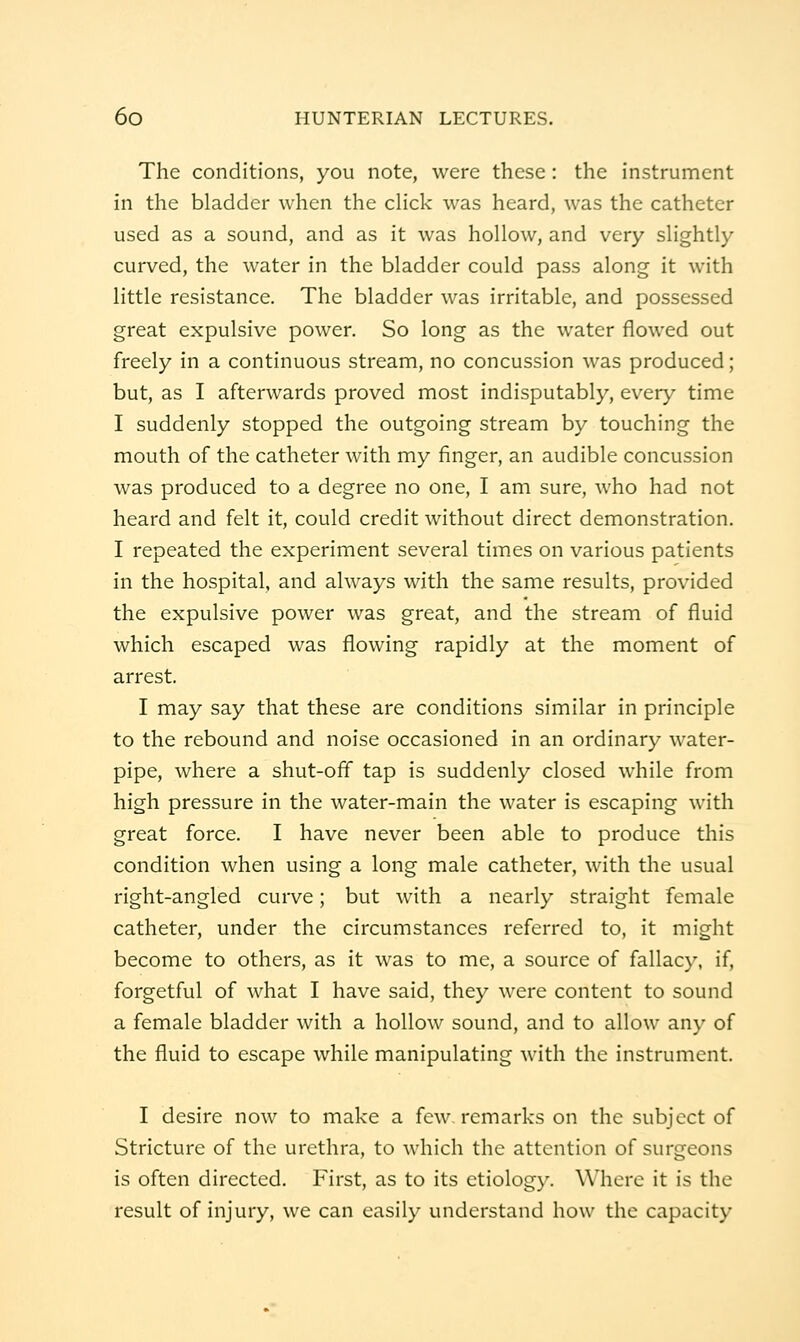 The conditions, you note, were these: the instrument in the bladder when the cHck was heard, was the catheter used as a sound, and as it was hollow, and very slightly curved, the water in the bladder could pass along it with little resistance. The bladder was irritable, and possessed great expulsive power. So long as the water flowed out freely in a continuous stream, no concussion was produced; but, as I afterwards proved most indisputably, every time I suddenly stopped the outgoing stream by touching the mouth of the catheter with my finger, an audible concussion was produced to a degree no one, I am sure, who had not heard and felt it, could credit without direct demonstration. I repeated the experiment several times on various patients in the hospital, and always with the same results, provided the expulsive power was great, and the stream of fluid which escaped was flowing rapidly at the moment of arrest. I may say that these are conditions similar in principle to the rebound and noise occasioned in an ordinary water- pipe, where a shut-off tap is suddenly closed while from high pressure in the water-main the water is escaping with great force. I have never been able to produce this condition when using a long male catheter, with the usual right-angled curve; but with a nearly straight female catheter, under the circumstances referred to, it might become to others, as it was to me, a source of fallacy, if, forgetful of what I have said, they were content to sound a female bladder with a hollow sound, and to allow any of the fluid to escape while manipulating with the instrument. I desire now to make a few. remarks on the subject of Stricture of the urethra, to which the attention of surgeons is often directed. First, as to its etiology. Where it is the result of injury, we can easily understand how the capacity