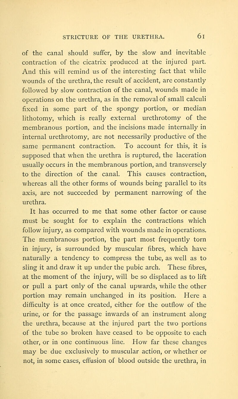 of the canal should suffer, by the slow and inevitable contraction of the cicatrix produced at the injured part. And this will remind us of the interesting fact that while wounds of the urethra, the result of accident, are constantly followed by slow contraction of the canal, wounds made in operations on the urethra, as in the removal of small calculi fixed in some part of the spongy portion, or median lithotomy, which is really external urethrotomy of the membranous portion, and the incisions made internally in internal urethrotomy, are not necessarily productive of the same permanent contraction. To account for this, it is supposed that when the urethra is ruptured, the laceration usually occurs in the membranous portion, and transversely to the direction of the canal. This causes contraction, whereas all the other forms of wounds being parallel to its axis, are not succeeded by permanent narrowing of the urethra. It has occurred to me that some other factor or cause must be sought for to explain the contractions which follow injury, as compared with wounds made in operations. The membranous portion, the part most frequently torn in injury, is surrounded by muscular fibres, which have naturally a tendency to compress the tube, as well as to sling it and draw it up under the pubic arch. These fibres, at the moment of the injury, will be so displaced as to lift or pull a part only of the canal upwards, while the other portion may remain unchanged in its position. Here a difficulty is at once created, either for the outflow of the urine, or for the passage inwards of an instrument along the urethra, because at the injured part the two portions of the tube so broken have ceased to be opposite to each other, or in one continuous line. How far these changes may be due exclusively to muscular action, or whether or not, in some cases, effusion of blood outside the urethra, in