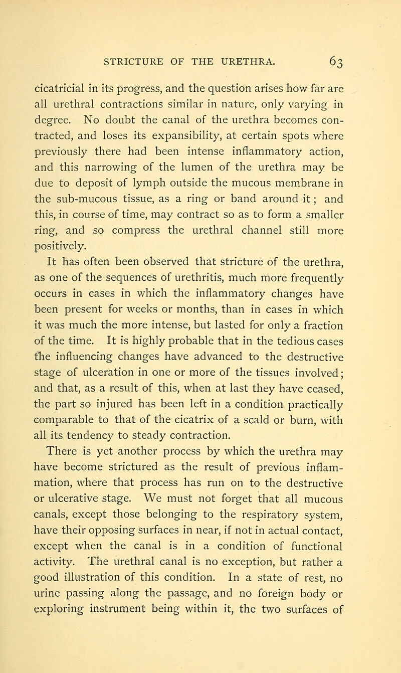 cicatricial in its progress, and the question arises how far are all urethral contractions similar in nature, only varying in degree. No doubt the canal of the urethra becomes con- tracted, and loses its expansibility, at certain spots where previously there had been intense inflammatory action, and this narrowing of the lumen of the urethra may be due to deposit of lymph outside the mucous membrane in the sub-mucous tissue, as a ring or band around it; and this, in course of time, may contract so as to form a smaller ring, and so compress the urethral channel still more positively. It has often been observed that stricture of the urethra, as one of the sequences of urethritis, much more frequently occurs in cases in which the inflammatory changes have been present for weeks or months, than in cases in which it was much the more intense, but lasted for only a fraction of the time. It is highly probable that in the tedious cases the influencing changes have advanced to the destructive stage of ulceration in one or more of the tissues involved; and that, as a result of this, when at last they have ceased, the part so injured has been left in a condition practically comparable to that of the cicatrix of a scald or burn, with all its tendency to steady contraction. There is yet another process by which the urethra may have become strictured as the result of previous inflam- mation, where that process has run on to the destructive or ulcerative stage. We must not forget that all mucous canals, except those belonging to the respiratory system, have their opposing surfaces in near, if not in actual contact, except when the canal is in a condition of functional activity. The urethral canal is no exception, but rather a good illustration of this condition. In a state of rest, no urine passing along the passage, and no foreign body or exploring instrument being within it, the two surfaces of