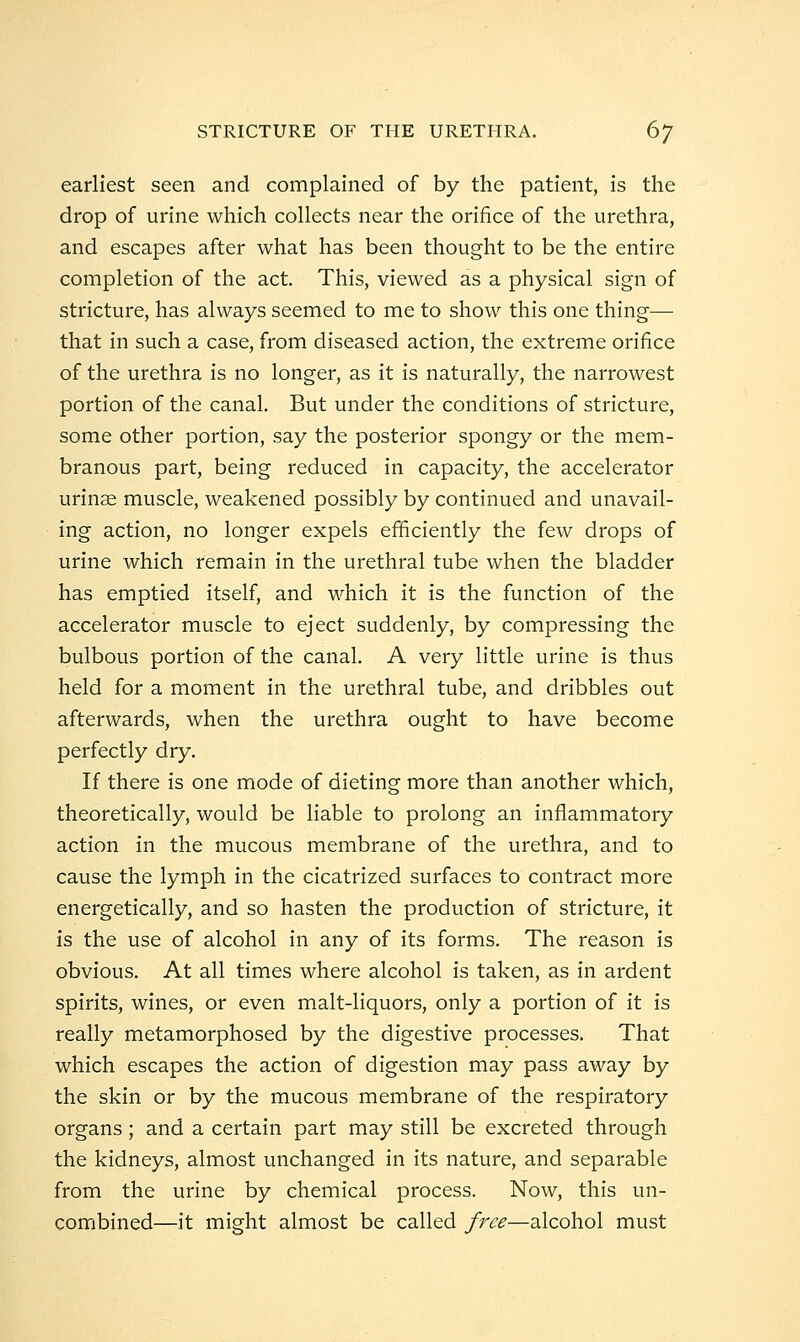 earliest seen and complained of by the patient, is the drop of urine which collects near the orifice of the urethra, and escapes after what has been thought to be the entire completion of the act. This, viewed as a physical sign of stricture, has always seemed to me to show this one thing— that in such a case, from diseased action, the extreme orifice of the urethra is no longer, as it is naturally, the narrowest portion of the canal. But under the conditions of stricture, some other portion, say the posterior spongy or the mem- branous part, being reduced in capacity, the accelerator urinae muscle, weakened possibly by continued and unavail- ing action, no longer expels efficiently the few drops of urine which remain in the urethral tube when the bladder has emptied itself, and which it is the function of the accelerator muscle to eject suddenly, by compressing the bulbous portion of the canal. A very little urine is thus held for a moment in the urethral tube, and dribbles out afterwards, when the urethra ought to have become perfectly dry. If there is one mode of dieting more than another which, theoretically, would be liable to prolong an inflammatory action in the mucous membrane of the urethra, and to cause the lymph in the cicatrized surfaces to contract more energetically, and so hasten the production of stricture, it is the use of alcohol in any of its forms. The reason is obvious. At all times where alcohol is taken, as in ardent spirits, wines, or even malt-liquors, only a portion of it is really metamorphosed by the digestive processes. That which escapes the action of digestion may pass away by the skin or by the mucous membrane of the respiratory organs; and a certain part may still be excreted through the kidneys, almost unchanged in its nature, and separable from the urine by chemical process. Now, this un- combined—it might almost be called free—alcohol must