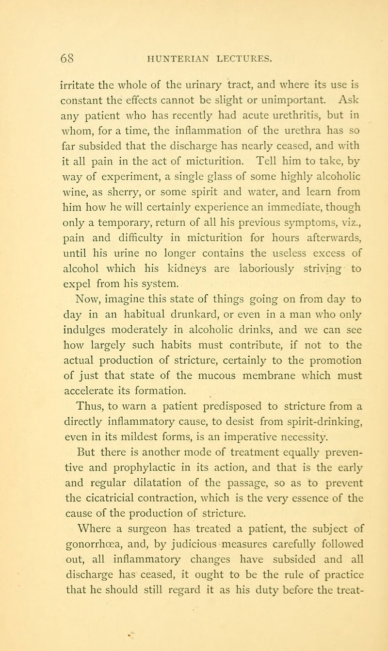 irritate the whole of the urinary tract, and where its use is constant the effects cannot be slight or unimportant. Ask any patient who has recently had acute urethritis, but in whom, for a time, the inflammation of the urethra has so far subsided that the discharge has nearly ceased, and with it all pain in the act of micturition. Tell him to take, by way of experiment, a single glass of some highly alcoholic wine, as sherry, or some spirit and water, and learn from him how he will certainly experience an immediate, though only a temporary, return of all his previous symptoms, viz., pain and difificulty in micturition for hours afterwards, until his urine no longer contains the useless excess of alcohol which his kidneys are laboriously striving to expel from his system. Now, imagine this state of things going on from day to day in an habitual drunkard, or even in a man who only indulges moderately in alcoholic drinks, and we can see how largely such habits must contribute, if not to the actual production of stricture, certainly to the promotion of just that state of the mucous membrane which must accelerate its formation. Thus, to warn a patient predisposed to stricture from a directly inflammatory cause, to desist from spirit-drinking, even in its mildest forms, is an imperative necessity. But there is another mode of treatment equally preven- tive and prophylactic in its action, and that is the early and regular dilatation of the passage, so as to prevent the cicatricial contraction, which is the very essence of the cause of the production of stricture. Where a surgeon has treated a patient, the subject of gonorrhoea, and, by judicious measures carefully followed out, all inflammatory changes have subsided and all discharge has ceased, it ought to be the rule of practice that he should still regard it as his duty before the treat-