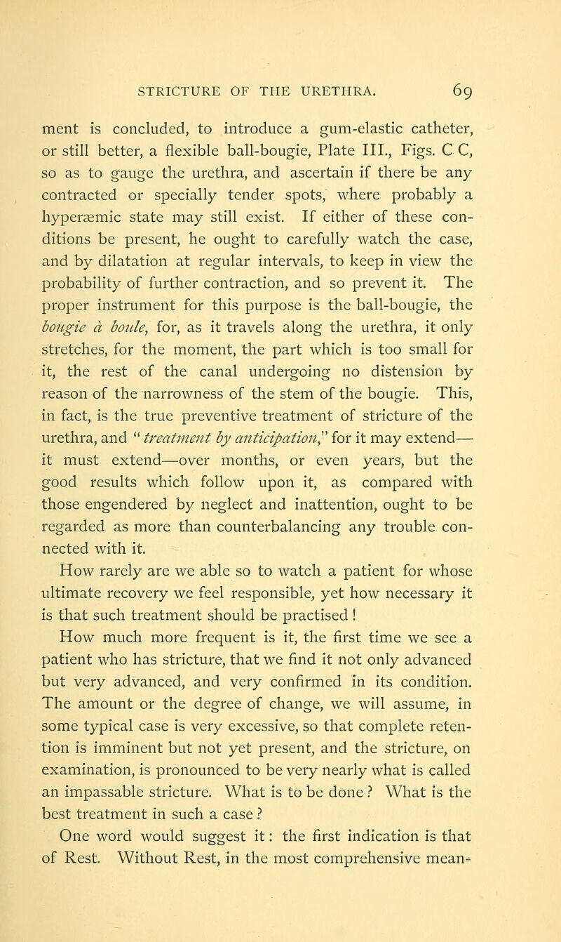 ment is concluded, to introduce a gum-elastic catheter, or still better, a flexible ball-bougie, Plate III., Figs. C C, so as to gauge the urethra, and ascertain if there be any contracted or specially tender spots, where probably a hyperaemic state may still exist. If either of these con- ditions be present, he ought to carefully watch the case, and by dilatation at regular intervals, to keep in view the probability of further contraction, and so prevent it. The proper instrument for this purpose is the ball-bougie, the bougie a boiile, for, as it travels along the urethra, it only stretches, for the moment, the part which is too small for it, the rest of the canal undergoing no distension by reason of the narrowness of the stem of the bougie. This, in fact, is the true preventive treatment of stricture of the urethra, and  treatment by anticipation',' for it may extend— it must extend—over months, or even years, but the good results which follow upon it, as compared with those engendered by neglect and inattention, ought to be regarded as more than counterbalancing any trouble con- nected with it. How rarely are we able so to watch a patient for whose ultimate recovery we feel responsible, yet how necessary it is that such treatment should be practised ! How much more frequent is it, the first time we see a patient who has stricture, that we find it not only advanced but very advanced, and very confirmed in its condition. The amount or the degree of change, we will assume, in some typical case is very excessive, so that complete reten- tion is imminent but not yet present, and the stricture, on examination, is pronounced to be very nearly what is called an impassable stricture. What is to be done} What is the best treatment in such a case} One word would suggest it: the first indication is that of Rest. Without Rest, in the most comprehensive mean-