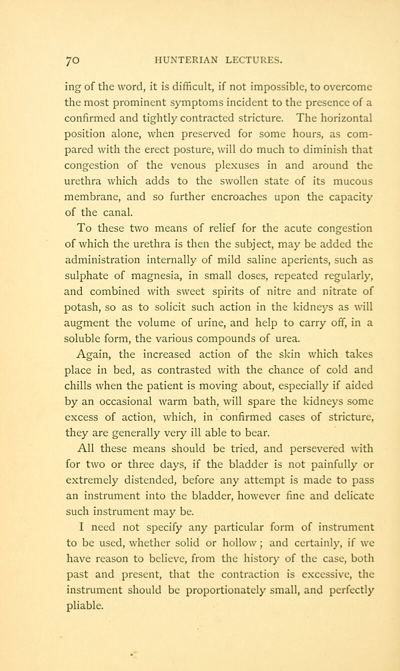ing of the word, it is difficult, if not impossible, to overcome the most prominent symptoms incident to the presence of a confirmed and tightly contracted stricture. The horizontal position alone, when preserved for some hours, as com- pared with the erect posture, will do much to diminish that congestion of the venous plexuses in and around the urethra which adds to the swollen state of its mucous membrane, and so further encroaches upon the capacity of the canal. To these two means of relief for the acute congestion of which the urethra is then the subject, may be added the administration internally of mild saline aperients, such as sulphate of magnesia, in small doses, repeated regularly, and combined with sweet spirits of nitre and nitrate of potash, so as to solicit such action in the kidneys as will augment the volume of urine, and help to carry off, in a soluble form, the various compounds of urea. Again, the increased action of the skin which takes place in bed, as contrasted with the chance of cold and chills when the patient is moving about, especially if aided by an occasional warm bath, will spare the kidneys some excess of action, which, in confirmed cases of stricture, they are generally very ill able to bear. All these means should be tried, and persevered with for two or three days, if the bladder is not painfully or extremely distended, before any attempt is made to pass an instrument into the bladder, however fine and delicate such instrument may be. I need not specify any particular form of instrument to be used, whether solid or hollow; and certainly, if we have reason to believe, from the history of the case, both past and present, that the contraction is excessive, the instrument should be proportionately small, and perfectly pliable.
