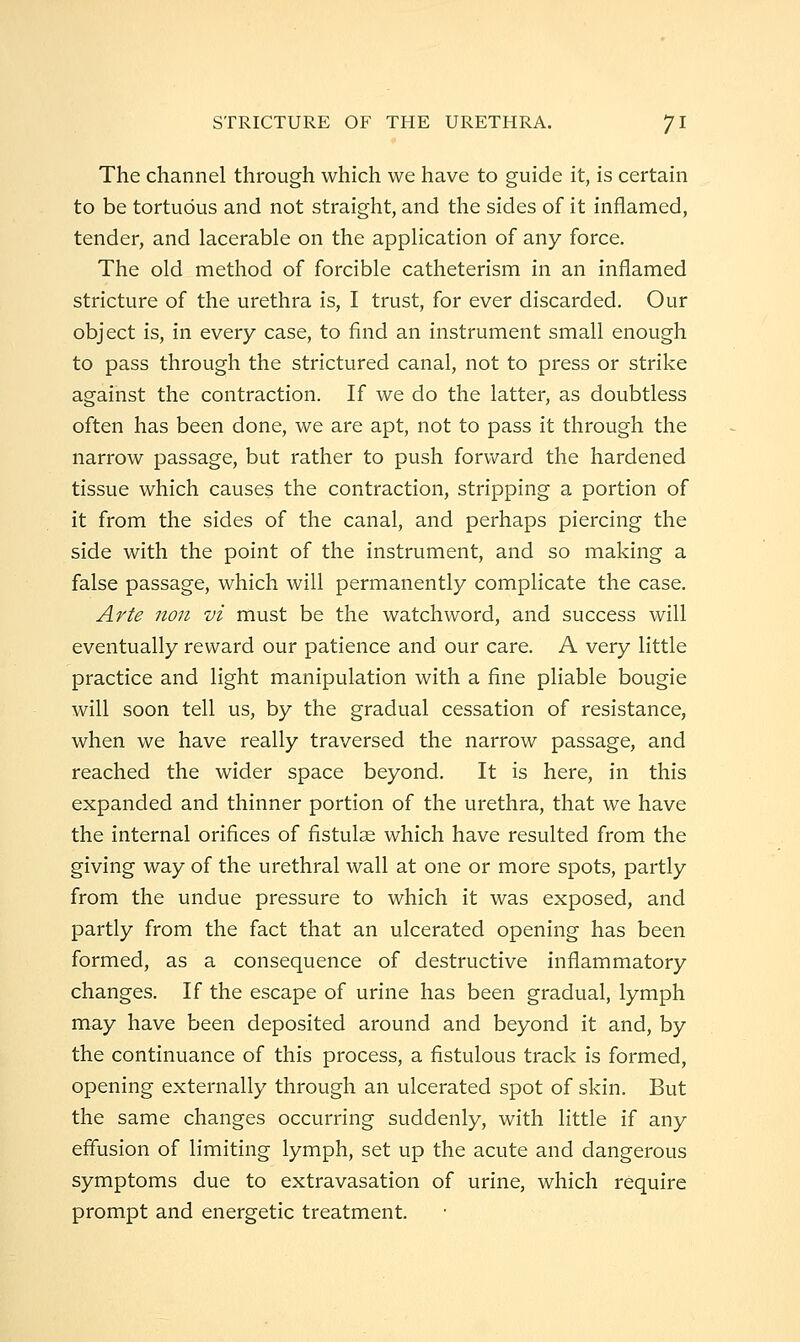 The channel through which we have to guide it, is certain to be tortuous and not straight, and the sides of it inflamed, tender, and lacerable on the apphcation of any force. The old method of forcible catheterism in an inflamed stricture of the urethra is, I trust, for ever discarded. Our object is, in every case, to find an instrument small enough to pass through the strictured canal, not to press or strike against the contraction. If we do the latter, as doubtless often has been done, we are apt, not to pass it through the narrow passage, but rather to push forward the hardened tissue which causes the contraction, stripping a portion of it from the sides of the canal, and perhaps piercing the side with the point of the instrument, and so making a false passage, which will permanently complicate the case. Arte non vi must be the watchword, and success will eventually reward our patience and our care. A very little practice and light manipulation with a fine pliable bougie will soon tell us, by the gradual cessation of resistance, when we have really traversed the narrow passage, and reached the wider space beyond. It is here, in this expanded and thinner portion of the urethra, that we have the internal orifices of fistulae which have resulted from the giving way of the urethral wall at one or more spots, partly from the undue pressure to which it was exposed, and partly from the fact that an ulcerated opening has been formed, as a consequence of destructive inflammatory changes. If the escape of urine has been gradual, lymph may have been deposited around and beyond it and, by the continuance of this process, a fistulous track is formed, opening externally through an ulcerated spot of skin. But the same changes occurring suddenly, with little if any efiusion of limiting lymph, set up the acute and dangerous symptoms due to extravasation of urine, which require prompt and energetic treatment.