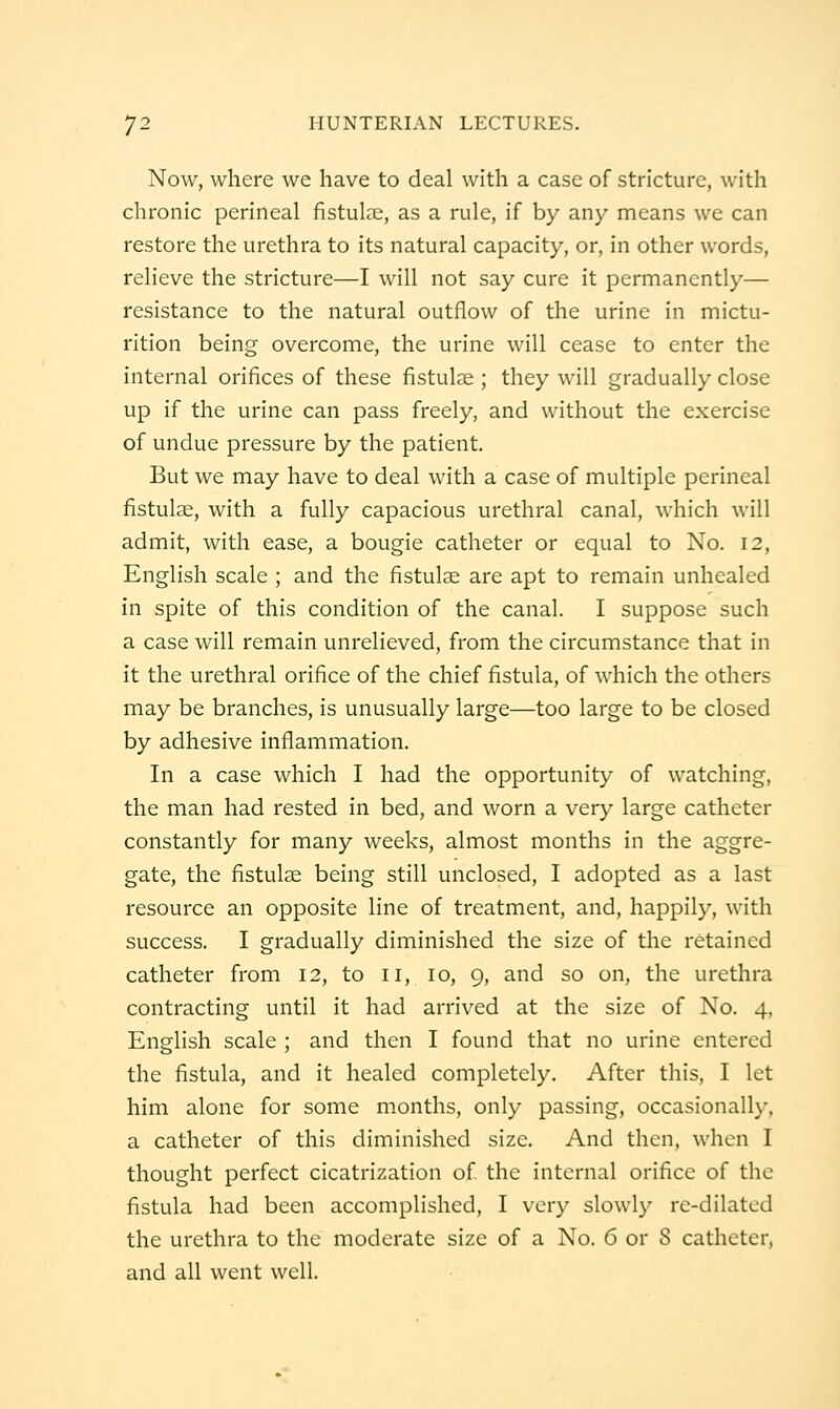 Now, where we have to deal with a case of stricture, with chronic perineal fistul?e, as a rule, if by any means we can restore the urethra to its natural capacity, or, in other words, relieve the stricture—I will not say cure it permanently— resistance to the natural outflow of the urine in mictu- rition being overcome, the urine will cease to enter the internal orifices of these fistula;; they will gradually close up if the urine can pass freely, and without the exercise of undue pressure by the patient. But we may have to deal with a case of multiple perineal fistulae, with a fully capacious urethral canal, which will admit, with ease, a bougie catheter or equal to No. 12, English scale ; and the fistula are apt to remain unhealed in spite of this condition of the canal. I suppose such a case will remain unrelieved, from the circumstance that in it the urethral orifice of the chief fistula, of which the others may be branches, is unusually large—too large to be closed by adhesive inflammation. In a case which I had the opportunity of watching, the man had rested in bed, and worn a very large catheter constantly for many weeks, almost months in the aggre- gate, the fistulae being still unclosed, I adopted as a last resource an opposite line of treatment, and, happily, with success. I gradually diminished the size of the retained catheter from 12, to 11, 10, 9, and so on, the urethra contracting until it had arrived at the size of No. 4, English scale ; and then I found that no urine entered the fistula, and it healed completely. After this, I let him alone for some months, only passing, occasionally, a catheter of this diminished size. And then, when I thought perfect cicatrization of the internal orifice of the fistula had been accomplished, I very slowly re-dilated the urethra to the moderate size of a No. 6 or 8 catheter, and all went well.