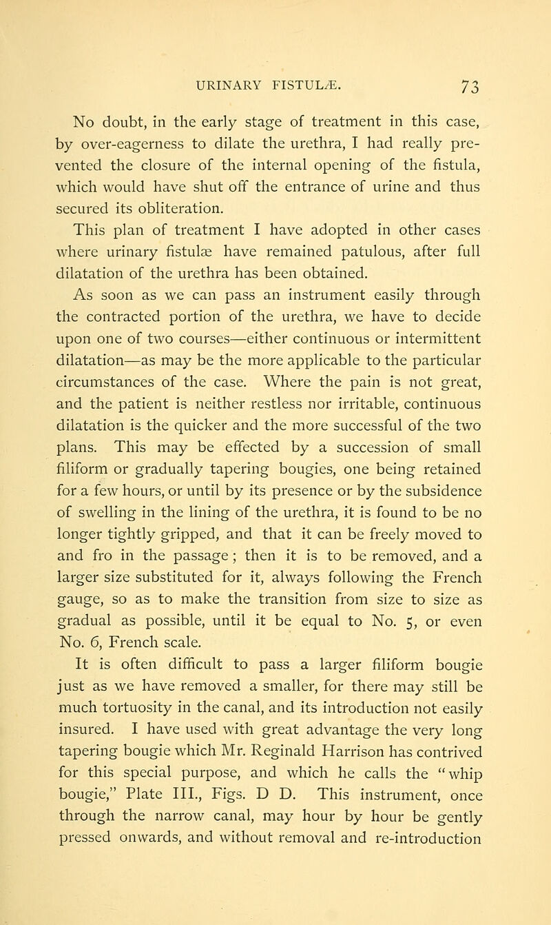 No doubt, in the early stage of treatment in this case, by over-eagerness to dilate the urethra, I had really pre- vented the closure of the internal opening of the fistula, which would have shut off the entrance of urine and thus secured its obliteration. This plan of treatment I have adopted in other cases where urinary fistulae have remained patulous, after full dilatation of the urethra has been obtained. As soon as we can pass an instrument easily through the contracted portion of the urethra, we have to decide upon one of two courses—either continuous or intermittent dilatation—as may be the more applicable to the particular circumstances of the case. Where the pain is not great, and the patient is neither restless nor irritable, continuous dilatation is the quicker and the more successful of the two plans. This may be effected by a succession of small filiform or gradually tapering bougies, one being retained for a few hours, or until by its presence or by the subsidence of swelling in the lining of the urethra, it is found to be no longer tightly gripped, and that it can be freely moved to and fro in the passage; then it is to be removed, and a larger size substituted for it, always following the French gauge, so as to make the transition from size to size as gradual as possible, until it be equal to No. 5, or even No. 6, French scale. It is often difficult to pass a larger filiform bougie just as we have removed a smaller, for there may still be much tortuosity in the canal, and its introduction not easily insured. I have used with great advantage the very long tapering bougie which Mr. Reginald Harrison has contrived for this special purpose, and which he calls the whip bougie, Plate III., Figs. D D. This instrument, once through the narrow canal, may hour by hour be gently pressed onwards, and without removal and re-introduction