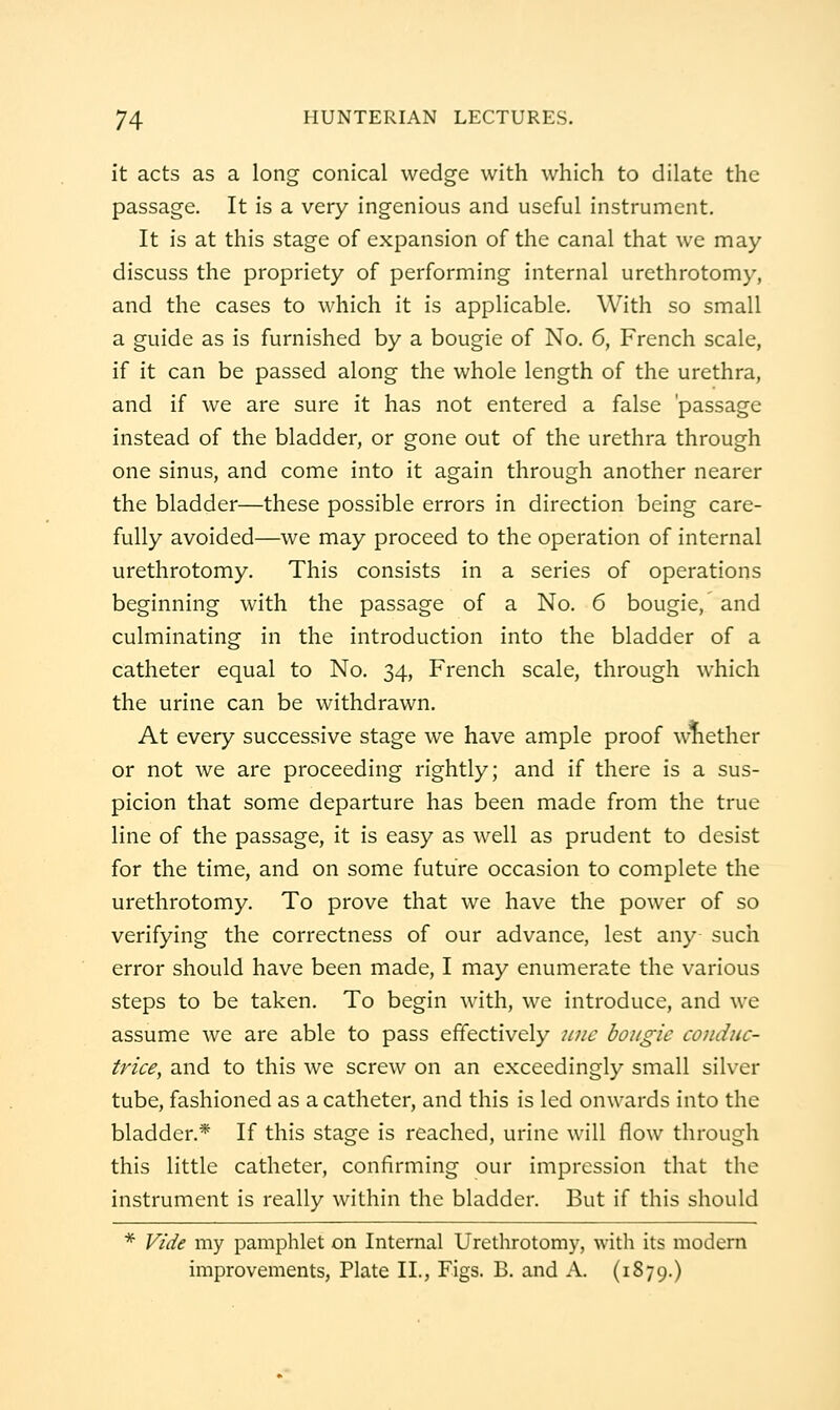 it acts as a long conical wedge with which to dilate the passage. It is a very ingenious and useful instrument. It is at this stage of expansion of the canal that we may discuss the propriety of performing internal urethrotomy, and the cases to which it is applicable. With so small a guide as is furnished by a bougie of No. 6, French scale, if it can be passed along the whole length of the urethra, and if we are sure it has not entered a false 'passage instead of the bladder, or gone out of the urethra through one sinus, and come into it again through another nearer the bladder—these possible errors in direction being care- fully avoided—we may proceed to the operation of internal urethrotomy. This consists in a series of operations beginning with the passage of a No. 6 bougie, and culminating in the introduction into the bladder of a catheter equal to No. 34, French scale, through which the urine can be withdrawn. At every successive stage we have ample proof whether or not we are proceeding rightly; and if there is a sus- picion that some departure has been made from the true line of the passage, it is easy as well as prudent to desist for the time, and on some future occasion to complete the urethrotomy. To prove that we have the power of so verifying the correctness of our advance, lest any such error should have been made, I may enumerate the various steps to be taken. To begin with, we introduce, and we assume we are able to pass effectively tme bougie condiic- trice^ and to this we screw on an exceedingly small silver tube, fashioned as a catheter, and this is led onwards into the bladder.* If this stage is reached, urine will flow through this little catheter, confirming our impression that the instrument is really within the bladder. But if this should * Vide my pamphlet on Internal Urethrotomy, with its modern improvements, Plate II., Figs. B. and A. (1879.)