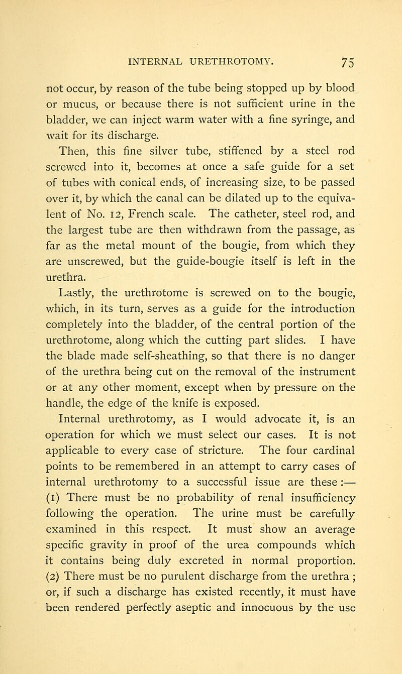 not occur, by reason of the tube being stopped up by blood or mucus, or because there is not sufficient urine in the bladder, we can inject warm water with a fine syringe, and wait for its discharge. Then, this fine silver tube, stiffened by a steel rod screwed into it, becomes at once a safe guide for a set of tubes with conical ends, of increasing size, to be passed over it, by which the canal can be dilated up to the equiva- lent of No. 12, French scale. The catheter, steel rod, and the largest tube are then withdrawn from the passage, as far as the metal mount of the bougie, from which they are unscrewed, but the guide-bougie itself is left in the urethra. Lastly, the urethrotome is screwed on to the bougie, which, in its turn, serves as a guide for the introduction completely into the bladder, of the central portion of the urethrotome, along which the cutting part slides. I have the blade made self-sheathing, so that there is no danger of the urethra being cut on the removal of the instrument or at any other moment, except when by pressure on the handle, the edge of the knife is exposed. Internal urethrotomy, as I would advocate it, is an operation for which we must select our cases. It is not applicable to every case of stricture. The four cardinal points to be remembered in an attempt to carry cases of internal urethrotomy to a successful issue are these :— (i) There must be no probability of renal insufficiency following the operation. The urine must be carefully examined in this respect. It must show an average specific gravity in proof of the urea compounds which it contains being duly excreted in normal proportion, (2) There must be no purulent discharge from the urethra; or, if such a discharge has existed recently, it must have been rendered perfectly aseptic and innocuous by the use