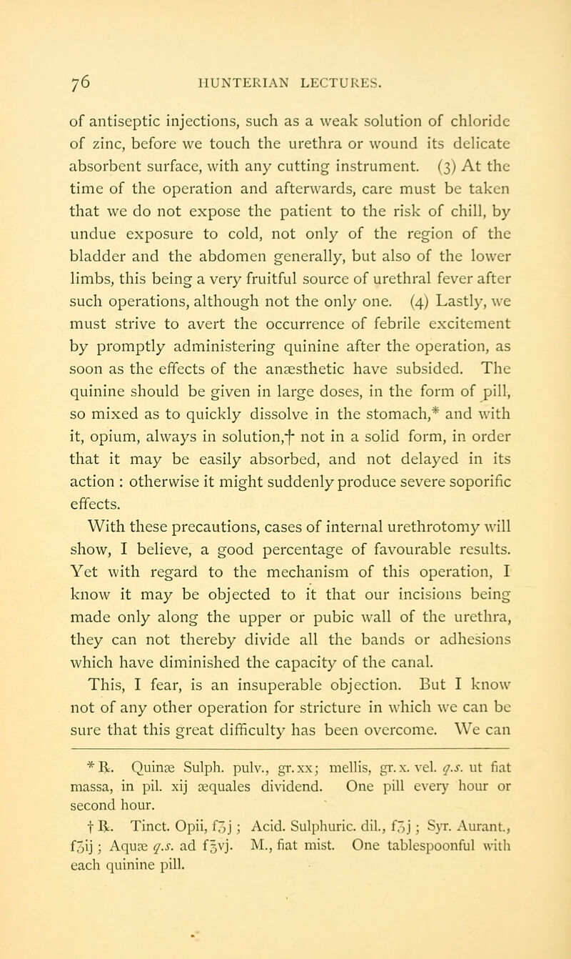 of antiseptic injections, such as a weak solution of chloride of zinc, before we touch the urethra or wound its delicate absorbent surface, with any cutting instrument. (3) At the time of the operation and afterwards, care must be taken that we do not expose the patient to the risk of chill, by undue exposure to cold, not only of the region of the bladder and the abdomen generally, but also of the lower limbs, this being a very fruitful source of urethral fever after such operations, although not the only one. (4) Lastly, we must strive to avert the occurrence of febrile excitement by promptly administering quinine after the operation, as soon as the effects of the ansesthetic have subsided. The quinine should be given in large doses, in the form of pill, so mixed as to quickly dissolve in the stomach,* and with it, opium, always in solution,-|- not in a solid form, in order that it may be easily absorbed, and not delayed in its action : otherwise it might suddenly produce severe soporific effects. With these precautions, cases of internal urethrotomy will show, I believe, a good percentage of favourable results. Yet with regard to the mechanism of this operation, I know it may be objected to it that our incisions being made only along the upper or pubic wall of the urethra, they can not thereby divide all the bands or adhesions which have diminished the capacity of the canal. This, I fear, is an insuperable objection. But I know not of any other operation for stricture in which wc can be sure that this great difficulty has been overcome. We can *R. Quince Sulph. pulv., gr.xx; mellis, gr.x. vel. r/.j-. ut fiat massa, in pil. xij ajquales dividend. One pill every liour or second hour. t R. Tinct. Opii, foj; Acid. Sulphuric, dil., f^j; S}t. Aurant., fjij; Aqua2 q.s. ad f^vj. M., fiat mist. One tablespoonful willi each quinine pill.