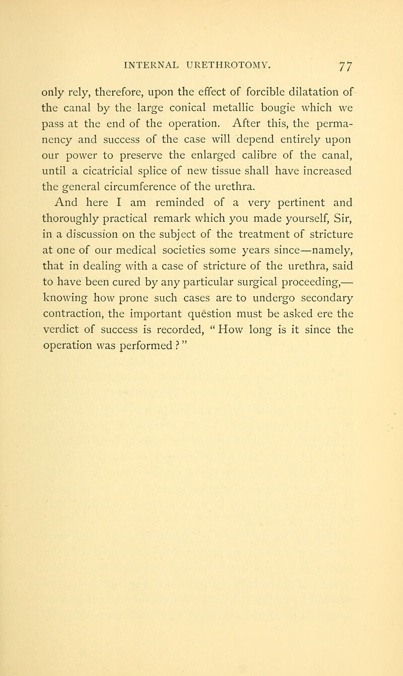 only rely, therefore, upon the effect of forcible dilatation of the canal by the large conical metallic bougie which we pass at the end of the operation. After this, the perma- nency and success of the case will depend entirely upon our power to preserve the enlarged calibre of the canal, until a cicatricial splice of new tissue shall have increased the general circumference of the urethra. And here I am reminded of a very pertinent and thoroughly practical remark which you made yourself. Sir, in a discussion on the subject of the treatment of stricture at one of our medical societies some years since—namely, that in dealing with a case of stricture of the urethra, said to have been cured by any particular surgical proceeding,— knowing how prone such cases are to undergo secondary contraction, the important question must be asked ere the verdict of success is recorded,  How long is it since the