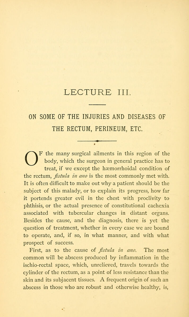LECTURE III, ON SOME OF THE INJURIES AND DISEASES OF THE RECTUM, PERINEUM, ETC. OF the many surgical ailments in this region of the body, which the surgeon in general practice has to treat, if we except the haemorrhoidal condition of the rectum, fistula in ano is the most commonly met with. It is often difficult to make out why a patient should be the subject of this malady, or to explain its progress, how far it portends greater evil in the chest with proclivity to phthisis, or the actual presence of constitutional cachexia associated with tubercular changes in distant organs. Besides the cause, and the diagnosis, there is yet the question of treatment, whether in every case we are bound to operate, and, if so, in what manner, and with what prospect of success. First, as to the cause of fistula in a7io. The most common will be abscess produced by inflammation in the ischio-rectal space, which, unrelieved, travels towards the cylinder of the rectum, as a point of less resistance than the skin and its subjacent tissues. A frequent origin of such an abscess in those who are robust and otherwise health)^, is.