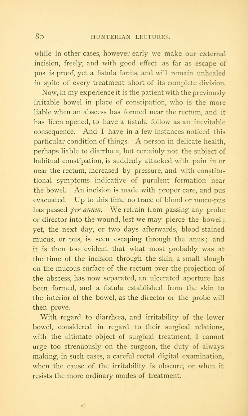 while in other cases, however early we make our external incision, freely, and w^ith good effect as far as escape of pus is proof, yet a fistula forms, and will remain unhealed in spite of every treatment short of its complete division. Now, in my experience it is the patient with the previously irritable bowel in place of constipation, who is the more liable when an abscess has formed near the rectum, and it has been opened, to have a fistula follow as an inevitable consequence. And I have in a few instances noticed this particular condition of things. A person in delicate health, perhaps liable to diarrhoea, but certainly not the subject of habitual constipation, is suddenly attacked with pain in or near the rectum, increased by pressure, and with constitu- tional symptoms indicative of purulent formation near the bowel. An incision is made with proper care, and pus evacuated. Up to this time no trace of blood or muco-pus has passed per aiumi. We refrain from passing any probe or director into the wound, lest we may pierce the bowel; yet, the next day, or two days afterwards, blood-stained mucus, or pus, is seen escaping through the anus ; and it is then too evident that what most probably was at the time of the incision through the skin, a small slough on the mucous surface of the rectum over the projection of the abscess, has now separated, an ulcerated aperture has been formed, and a fistula established from the skin to the interior of the bowel, as the director or the probe w'ill then prove. With regard to diarrhoea, and irritability of the lower bowel, considered in regard to their surgical relations, with the ultimate object of surgical treatment, I cannot urge too strenuously on the surgeon, the dut}- of always making, in such cases, a careful rectal digital examination, when the cause of the irritability is obscure, or when it resists the more ordinary modes of treatment.