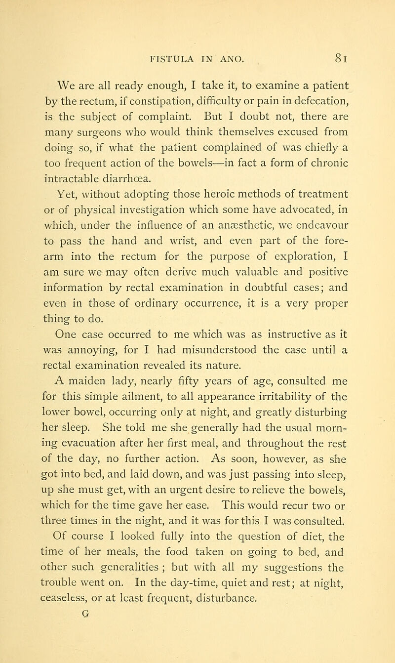 We are all ready enough, I take it, to examine a patient by the rectum, if constipation, difficulty or pain in defecation, is the subject of complaint. But I doubt not, there are many surgeons who would think themselves excused from doing so, if what the patient complained of was chiefly a too frequent action of the bowels—in fact a form of chronic intractable diarrhoea. Yet, without adopting those heroic methods of treatment or of physical investigation which some have advocated, in which, under the influence of an anaesthetic, we endeavour to pass the hand and wrist, and even part of the fore- arm into the rectum for the purpose of exploration, I am sure we may often derive much valuable and positive information by rectal examination in doubtful cases; and even in those of ordinary occurrence, it is a very proper thing to do. One case occurred to me which was as instructive as it was annoying, for I had misunderstood the case until a rectal examination revealed its nature. A maiden lady, nearly fifty years of age, consulted me for this simple ailment, to all appearance irritability of the lower bowel, occurring only at night, and greatly disturbing her sleep. She told me she generally had the usual morn- ing evacuation after her first meal, and throughout the rest of the day, no further action. As soon, however, as she got into bed, and laid down, and was just passing into sleep, up she must get, with an urgent desire to relieve the bowels, which for the time gave her ease. This would recur two or three times in the night, and it was for this I was consulted. Of course I looked fully into the question of diet, the time of her meals, the food taken on going to bed, and other such generalities ; but with all my suggestions the trouble went on. In the day-time, quiet and rest; at night, ceaseless, or at least frequent, disturbance. G