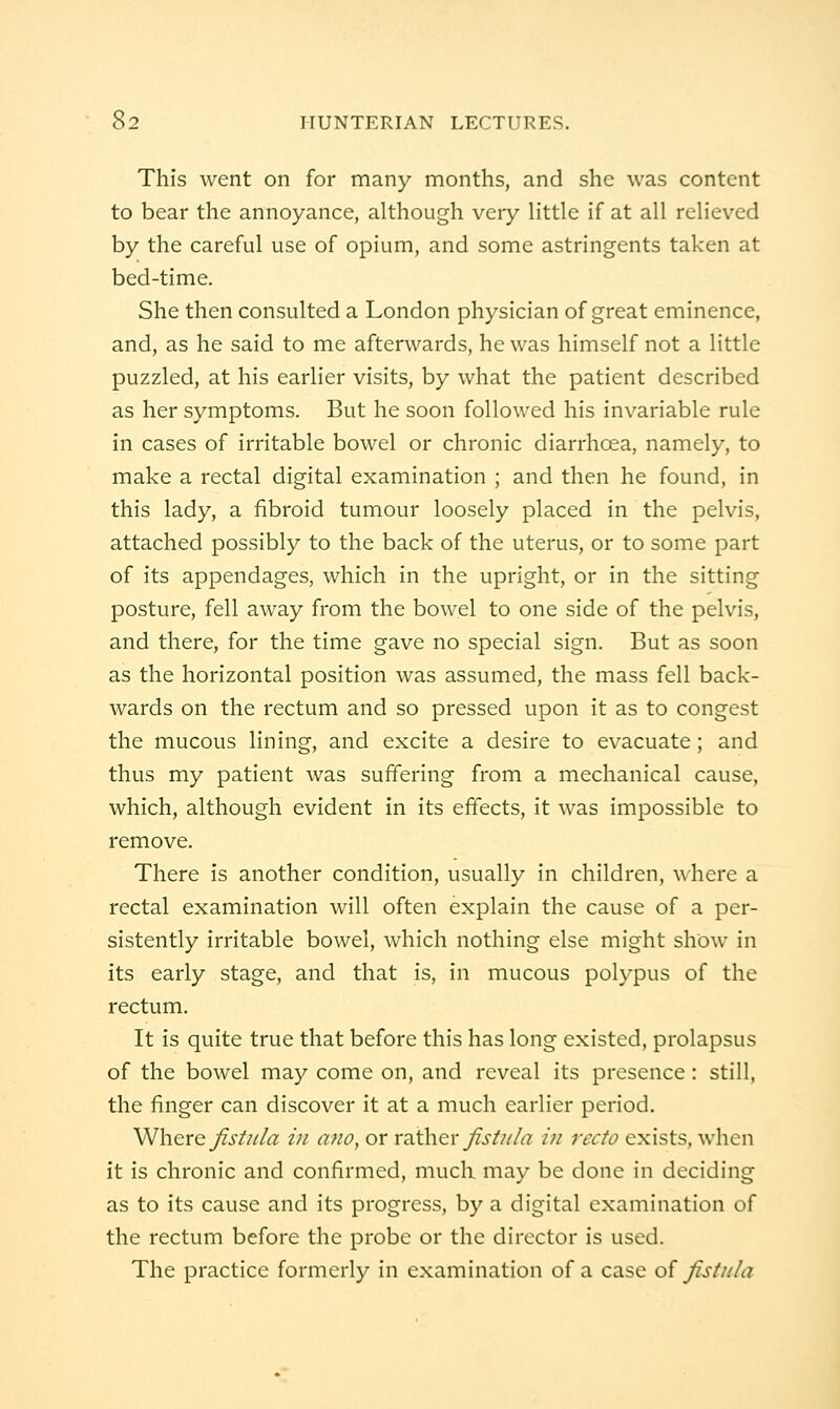 This went on for many months, and she was content to bear the annoyance, although very little if at all relieved by the careful use of opium, and some astringents taken at bed-time. She then consulted a London physician of great eminence, and, as he said to me afterwards, he was himself not a little puzzled, at his earlier visits, by what the patient described as her symptoms. But he soon followed his invariable rule in cases of irritable bowel or chronic diarrhoea, namely, to make a rectal digital examination ; and then he found, in this lady, a fibroid tumour loosely placed in the pelvis, attached possibly to the back of the uterus, or to some part of its appendages, which in the upright, or in the sitting posture, fell away from the bowel to one side of the pelvis, and there, for the time gave no special sign. But as soon as the horizontal position was assumed, the mass fell back- wards on the rectum and so pressed upon it as to congest the mucous lining, and excite a desire to evacuate; and thus my patient was suffering from a mechanical cause, which, although evident in its effects, it was impossible to remove. There is another condition, usually in children, where a rectal examination will often explain the cause of a per- sistently irritable bowel, which nothing else might show in its early stage, and that is, in mucous polypus of the rectum. It is quite true that before this has long existed, prolapsus of the bowel may come on, and reveal its presence : still, the finger can discover it at a much earlier period, WhQVQ Jist?ila ill afio, or vdith^r Jist?tla in recto exists, when it is chronic and confirmed, much may be done in deciding as to its cause and its progress, by a digital examination of the rectum before the probe or the director is used. The practice formerly in examination of a case of fistula