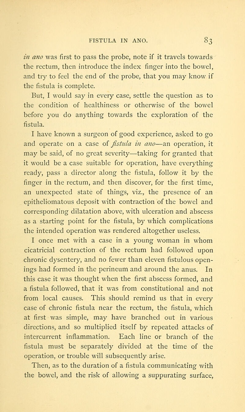 in ano was first to pass the probe, note if it travels towards the rectum, then introduce the index finger into the bowel, and try to feel the end of the probe, that you may know if the fistula is complete. But, I would say in every case, settle the question as to the condition of healthiness or otherwise of the bowel before you do anything towards the exploration of the fistula. I have known a surgeon of good experience, asked to go and operate on a case ol fistida in ano—an operation, it may be said, of no great severity—taking for granted that it would be a case suitable for operation, have everything ready, pass a director along the fistula, follow it by the finger in the rectum, and then discover, for the first time, an unexpected state of things, viz., the presence of an epitheliomatous deposit with contraction of the bowel and corresponding dilatation above, with ulceration and abscess as a starting point for the fistula, by which complications the intended operation was rendered altogether useless. I once met with a case in a young woman in whom cicatricial contraction of the rectum had followed upon chronic dysentery, and no fewer than eleven fistulous open- ings had formed in the perineum and around the anus. In this case it was thought when the first abscess formed, and a fistula followed, that it was from constitutional and not from local causes. This should remind us that in every case of chronic fistula near the rectum, the fistula, which at first was simple, may have branched out in various directions, and so multiplied itself by repeated attacks of intercurrent inflammation. Each line or branch of the fistula must be separately divided at the time of the operation, or trouble will subsequently arise. Then, as to the duration of a fistula communicating with the bowel, and the risk of allowing a suppurating surface,