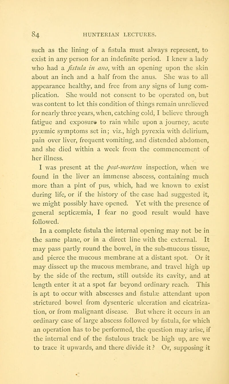 such as the lining of a fistula must always represent, to exist in any person for an indefinite period. I knew a lady who had a fistula in ano, with an opening upon the skin about an inch and a half from the anus. She was to all appearance healthy, and free from any signs of lung com- plication. She would not consent to be operated on, but was content to let this condition of things remain unrelieved for nearly three years, when, catching cold, I believe through fatigue and exposur® to rain while upon a journey, acute pyaemic symptoms set in; viz., high pyrexia with delirium, pain over liver, frequent vomiting, and distended abdomen, and she died within a week from the commencement of her illness. I was present at the post-ino7'teni inspection, when we found in the liver an immense abscess, containing much more than a pint of pus, which, had we known to exist during life, or if the history of the case had suggested it, we might possibly have opened. Yet with the presence of general septicaemia, I fear no good result would have followed. In a complete fistula the internal opening may not be in the same plane, or in a direct line with the external. It may pass partly round the bowel, in the sub-mucous tissue, and pierce the mucous membrane at a distant spot. Or it may dissect up the mucous membrane, and travel high up by the side of the rectum, still outside its cavity, and at length enter it at a spot far beyond ordinary reach. This is apt to occur with abscesses and fistula: attendant upon strictured bowel from dysenteric ulceration and cicatriza- tion, or from malignant disease. But where it occurs in an ordinary case of large abscess followed by fistula, for which an operation has to be performed, the question may arise, if the internal end of the fistulous track be high up, arc we to trace it upwards, and there divide it} Or, supposing it