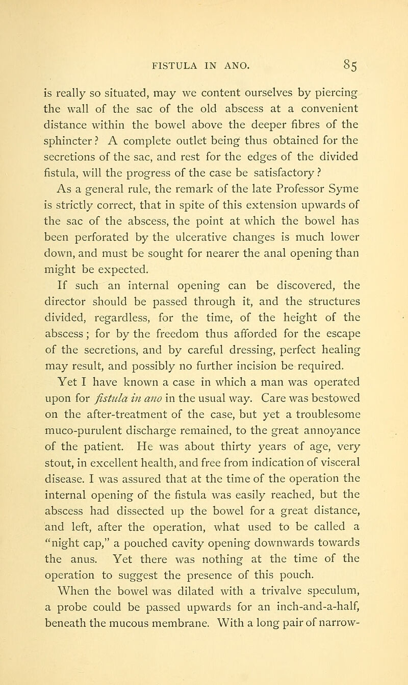 is really so situated, may we content ourselves by piercing the wall of the sac of the old abscess at a convenient distance within the bowel above the deeper fibres of the sphincter ? A complete outlet being thus obtained for the secretions of the sac, and rest for the edges of the divided fistula, will the progress of the case be satisfactory ? As a general rule, the remark of the late Professor Syme is strictly correct, that in spite of this extension upwards of the sac of the abscess, the point at which the bowel has been perforated by the ulcerative changes is much lower down, and must be sought for nearer the anal opening than might be expected. If such an internal opening can be discovered, the director should be passed through it, and the structures divided, regardless, for the time, of the height of the abscess; for by the freedom thus afforded for the escape of the secretions, and by careful dressing, perfect healing may result, and possibly no further incision be required. Yet I have known a case in which a man was operated upon for fistula in ano in the usual way. Care was bestowed on the after-treatment of the case, but yet a troublesome muco-purulent discharge remained, to the great annoyance of the patient. He was about thirty years of age, very stout, in excellent health, and free from indication of visceral disease. I was assured that at the time of the operation the internal opening of the fistula was easily reached, but the abscess had dissected up the bowel for a great distance, and left, after the operation, what used to be called a night cap, a pouched cavity opening downwards towards the anus. Yet there was nothing at the time of the operation to suggest the presence of this pouch. When the bowel was dilated with a trivalve speculum, a probe could be passed upwards for an inch-and-a-half, beneath the mucous membrane. With a long pair of narrow-