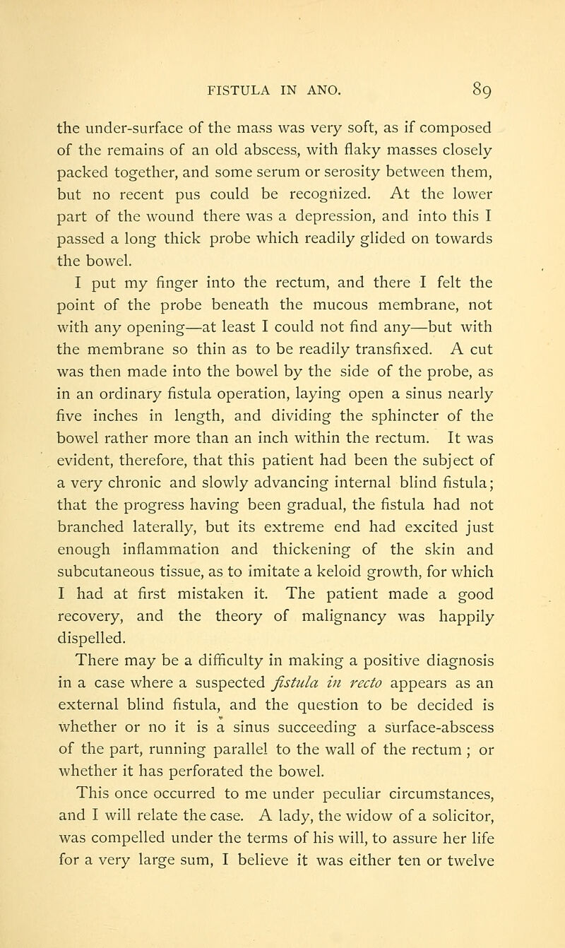 the under-surface of the mass was very soft, as if composed of the remains of an old abscess, with flaky masses closely packed together, and some serum or serosity between them, but no recent pus could be recognized. At the lower part of the wound there was a depression, and into this I passed a long thick probe which readily glided on towards the bowel. I put my finger into the rectum, and there I felt the point of the probe beneath the mucous membrane, not with any opening—at least I could not find any—but with the membrane so thin as to be readily transfixed. A cut was then made into the bowel by the side of the probe, as in an ordinary fistula operation, laying open a sinus nearly five inches in length, and dividing the sphincter of the bowel rather more than an inch within the rectum. It was evident, therefore, that this patient had been the subject of a very chronic and slowly advancing internal blind fistula; that the progress having been gradual, the fistula had not branched laterally, but its extreme end had excited just enough inflammation and thickening of the skin and subcutaneous tissue, as to imitate a keloid growth, for which I had at first mistaken it. The patient made a good recovery, and the theory of malignancy was happily dispelled. There may be a difficulty in making a positive diagnosis in a case where a suspected fistula in recto appears as an external blind fistula, and the question to be decided is whether or no it is a sinus succeeding a surface-abscess of the part, running parallel to the wall of the rectum ; or whether it has perforated the bowel. This once occurred to me under peculiar circumstances, and I will relate the case. A lady, the widow of a solicitor, was compelled under the terms of his will, to assure her life for a very large sum, I believe it was either ten or twelve