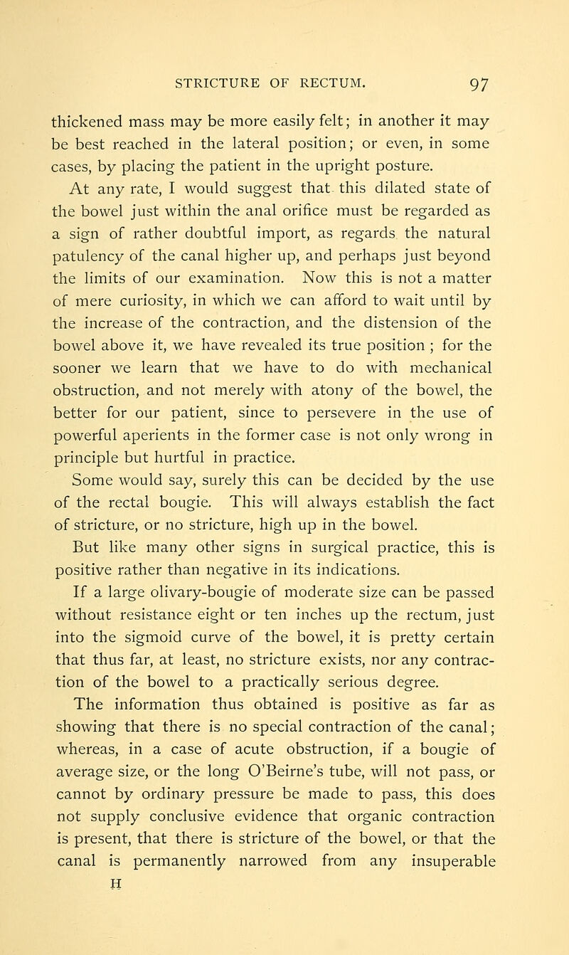 thickened mass may be more easily felt; in another it may be best reached in the lateral position; or even, in some cases, by placing the patient in the upright posture. At any rate, I would suggest that- this dilated state of the bowel just within the anal orifice must be regarded as a sign of rather doubtful import, as regards the natural patulency of the canal higher up, and perhaps just beyond the limits of our examination. Now this is not a matter of mere curiosity, in which we can afford to wait until by the increase of the contraction, and the distension of the bowel above it, we have revealed its true position ; for the sooner we learn that we have to do with mechanical obstruction, and not merely with atony of the bowel, the better for our patient, since to persevere in the use of powerful aperients in the former case is not only wrong in principle but hurtful in practice. Some would say, surely this can be decided by the use of the rectal bougie. This will always establish the fact of stricture, or no stricture, high up in the bowel. But like many other signs in surgical practice, this is positive rather than negative in its indications. If a large olivary-bougie of moderate size can be passed without resistance eight or ten inches up the rectum, just into the sigmoid curve of the bowel, it is pretty certain that thus far, at least, no stricture exists, nor any contrac- tion of the bowel to a practically serious degree. The information thus obtained is positive as far as showing that there is no special contraction of the canal; whereas, in a case of acute obstruction, if a bougie of average size, or the long O'Beirne's tube, will not pass, or cannot by ordinary pressure be made to pass, this does not supply conclusive evidence that organic contraction is present, that there is stricture of the bowel, or that the canal is permanently narrowed from any insuperable H