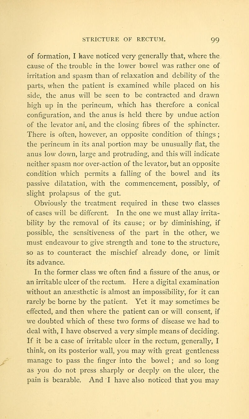 of formation, I feave noticed very generally that, where the cause of the trouble in the lower bowel was rather one of irritation and spasm than of relaxation and debility of the parts, when the patient is examined while placed on his side, the anus will be seen to be contracted and drawn high up in the perineum, which has therefore a conical configuration, and the anus is held there by undue action of the levator ani, and the closing fibres of the sphincter. There is often, however, an opposite condition of things ; the perineum in its anal portion may be unusually flat, the anus low down, large and protruding, and this will indicate neither spasm nor over-action of the levator, but an opposite condition which permits a falling of the bowel and its passive dilatation, with the commencement, possibly, of slight prolapsus of the gut. Obviously the treatment required in these two classes of cases will be difi'erent. In the one we must allay irrita- bility by the removal of its cause; or by diminishing, if possible, the sensitiveness of the part in the other, we must endeavour to give strength and tone to the structure, so as to counteract the mischief already done, or limit its advance. In the former class we often find a fissure of the anus. Or an irritable ulcer of the rectum. Here a digital examination without an anesthetic is almost an impossibility, for it can rarely be borne by the patient. Yet it may sometimes be effected, and then where the patient can or will consent, if we doubted which of these two forms of disease we had to deal with, I have observed a very simple means of deciding. If it be a case of irritable ulcer in the rectum, generally, I think, on its posterior wall, you may with great gentleness manage to pass the finger into the bowel; and so long as you do not press sharply or deeply on the ulcer, the pain is bearable. And I have also noticed that you may